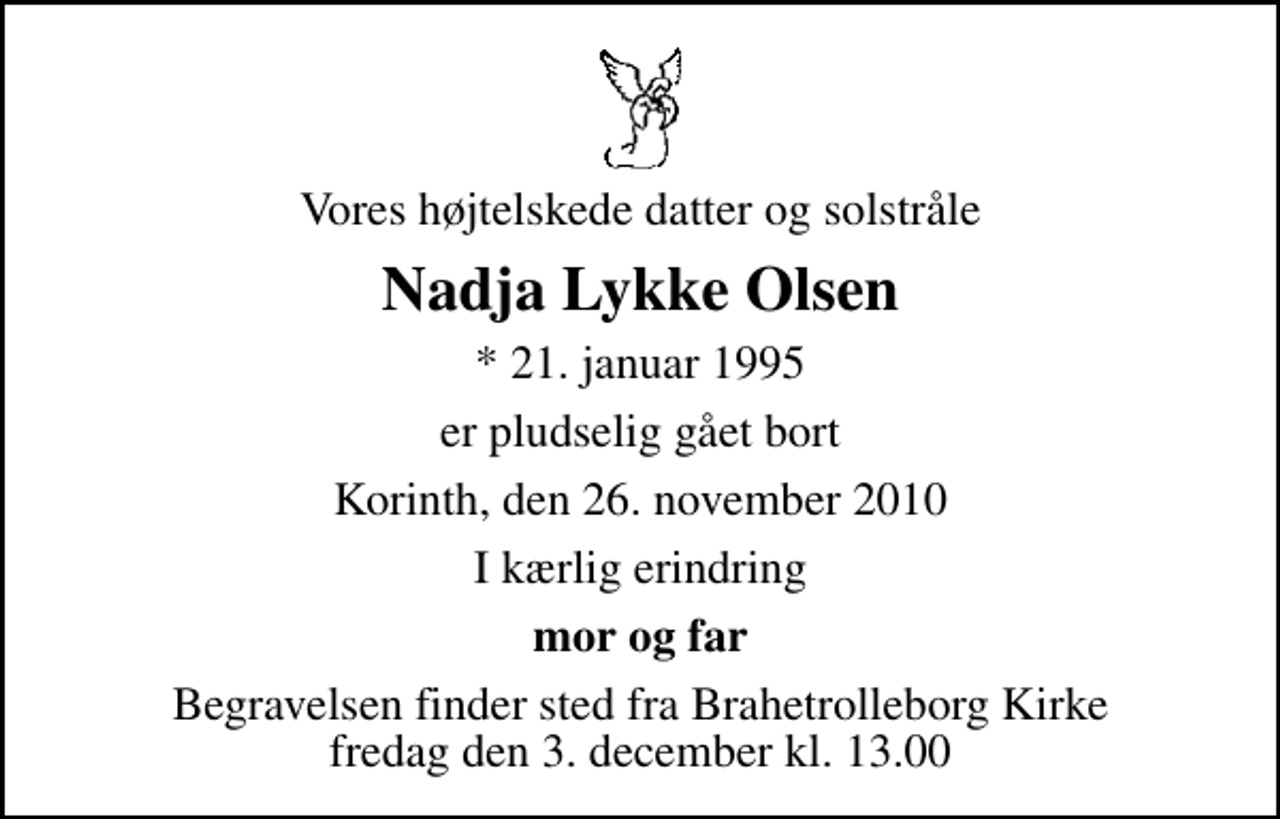 <p>Vores højtelskede datter og solstråle<br />Nadja Lykke Olsen<br />* 21. januar 1995<br />er pludselig gået bort<br />Korinth, den 26. november 2010<br />I kærlig erindring<br />mor og far<br />Begravelsen finder sted fra Brahetrolleborg Kirke fredag den 3. december kl. 13.00</p>