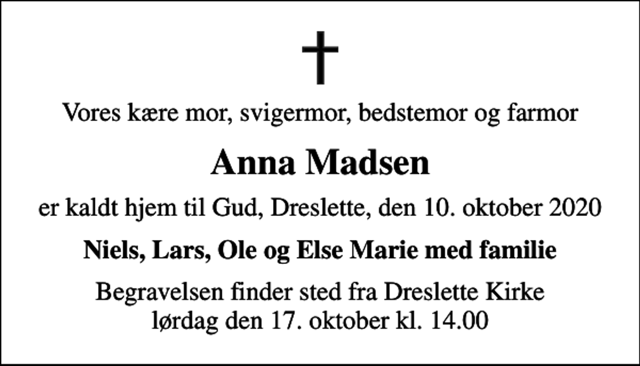 <p>Vores kære mor, svigermor, bedstemor og farmor<br />Anna Madsen<br />er kaldt hjem til Gud, Dreslette, den 10. oktober 2020<br />Niels, Lars, Ole og Else Marie med familie<br />Begravelsen finder sted fra Dreslette Kirke lørdag den 17. oktober kl. 14.00</p>