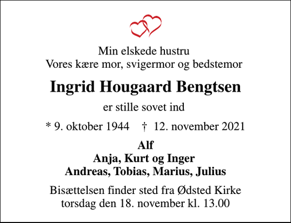 <p>Min elskede hustru Vores kære mor, svigermor og bedstemor<br />Ingrid Hougaard Bengtsen<br />er stille sovet ind<br />* 9. oktober 1944 ✝ 12. november 2021<br />Alf Anja, Kurt og Inger Andreas, Tobias, Marius, Julius<br />Bisættelsen finder sted fra Ødsted Kirke torsdag den 18. november kl. 13.00</p>