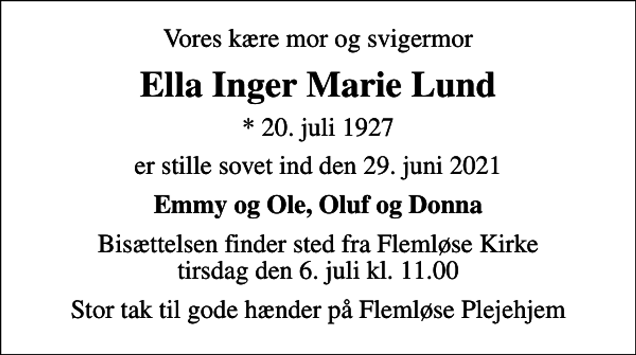 <p>Vores kære mor og svigermor<br />Ella Inger Marie Lund<br />* 20. juli 1927<br />er stille sovet ind den 29. juni 2021<br />Emmy og Ole, Oluf og Donna<br />Bisættelsen finder sted fra Flemløse Kirke tirsdag den 6. juli kl. 11.00<br />Stor tak til gode hænder på Flemløse Plejehjem</p>