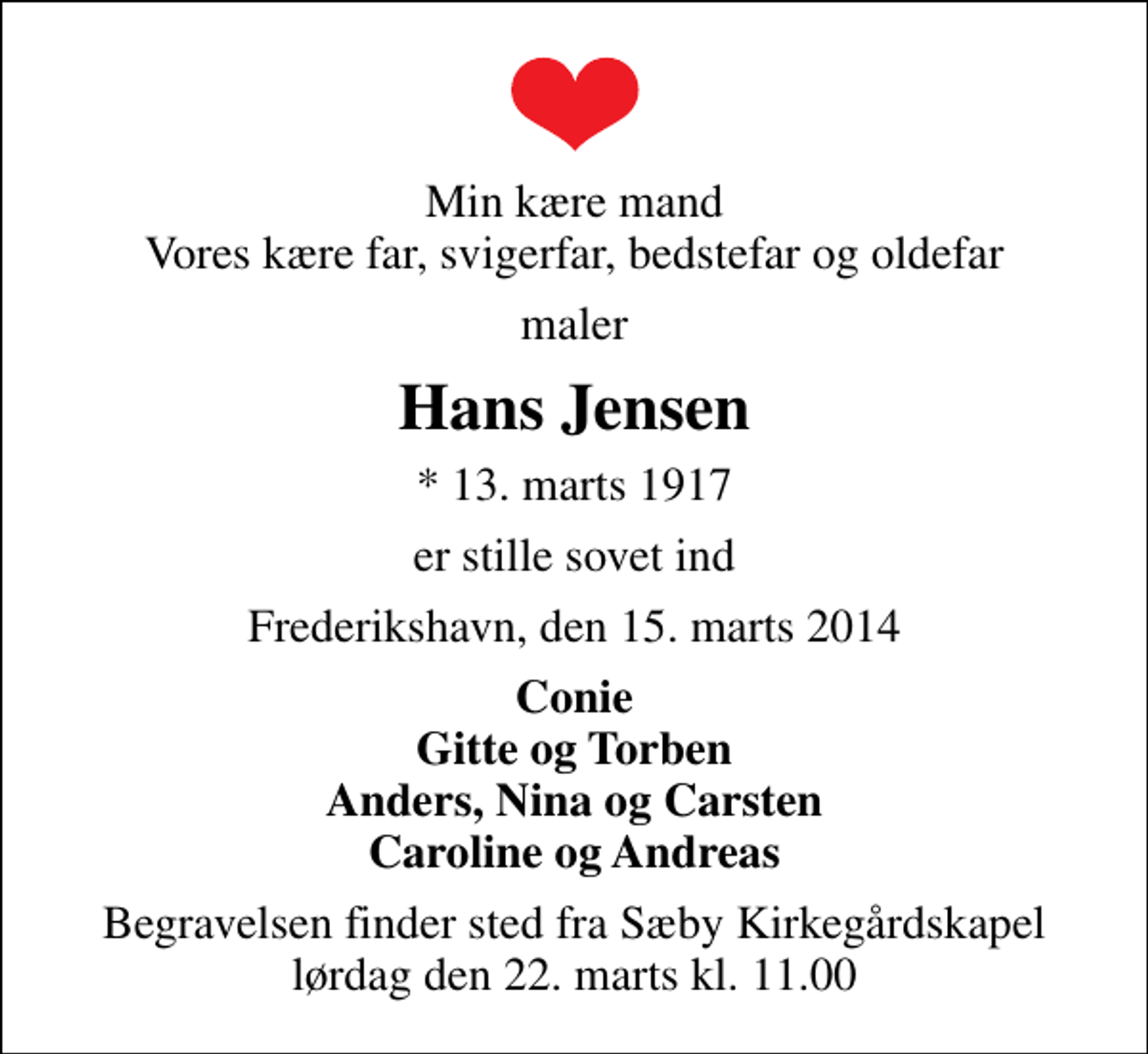 <p>Min kære mand Vores kære far, svigerfar, bedstefar og oldefar<br />maler<br />Hans Jensen<br />* 13. marts 1917<br />er stille sovet ind<br />Frederikshavn, den 15. marts 2014<br />Conie Gitte og Torben Anders, Nina og Carsten Caroline og Andreas<br />Begravelsen finder sted fra Sæby Kirkegårdskapel lørdag den 22. marts kl. 11.00</p>