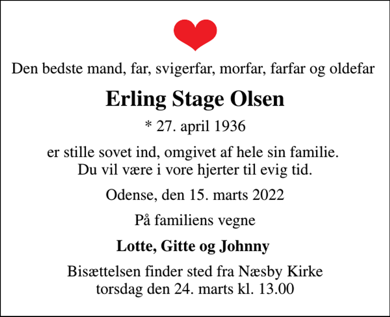 <p>Den bedste mand, far, svigerfar, morfar, farfar og oldefar<br />Erling Stage Olsen<br />* 27. april 1936<br />er stille sovet ind, omgivet af hele sin familie. Du vil være i vore hjerter til evig tid.<br />Odense, den 15. marts 2022<br />På familiens vegne<br />Lotte, Gitte og Johnny<br />Bisættelsen finder sted fra Næsby Kirke torsdag den 24. marts kl. 13.00</p>