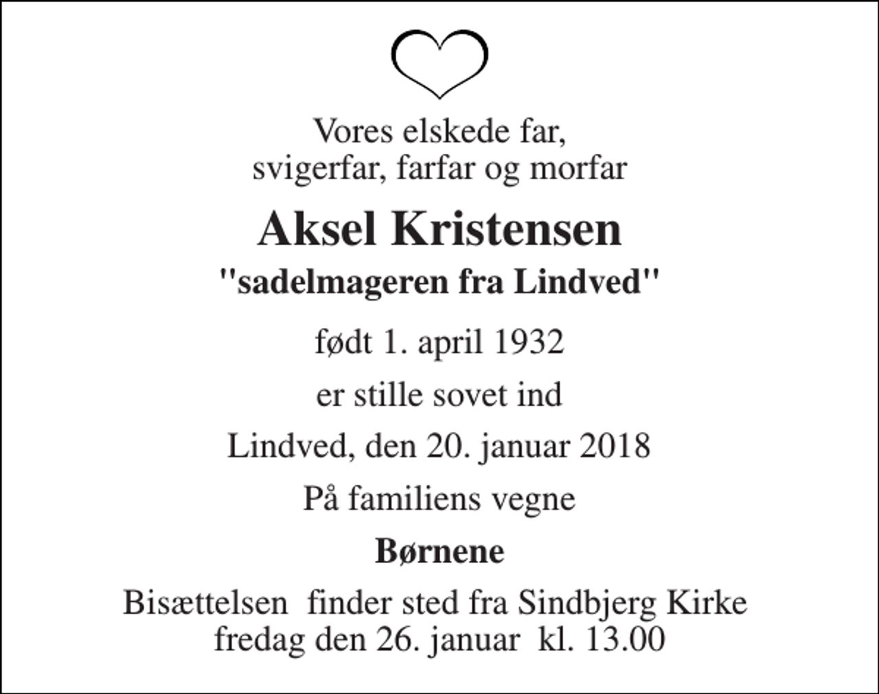 <p>Vores elskede far, svigerfar, farfar og morfar<br />Aksel Kristensen<br />"sadelmageren fra Lindved"<br />født 1. april 1932<br />er stille sovet ind<br />Lindved, den 20. januar 2018<br />På familiens vegne<br />Børnene<br />Bisættelsen​ finder sted fra Sindbjerg Kirke​ fredag den 26. januar​ kl. 13.00</p>