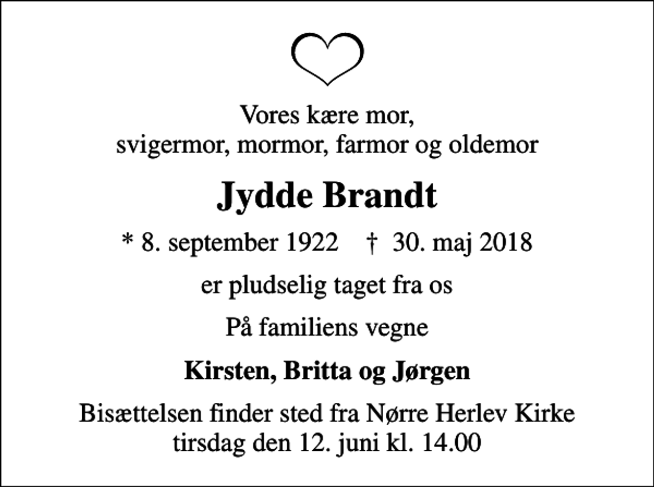 <p>Vores kære mor, svigermor, mormor, farmor og oldemor<br />Jydde Brandt<br />* 8. september 1922 ✝ 30. maj 2018<br />er pludselig taget fra os<br />På familiens vegne<br />Kirsten, Britta og Jørgen<br />Bisættelsen finder sted fra Nørre Herlev Kirke tirsdag den 12. juni kl. 14.00</p>
