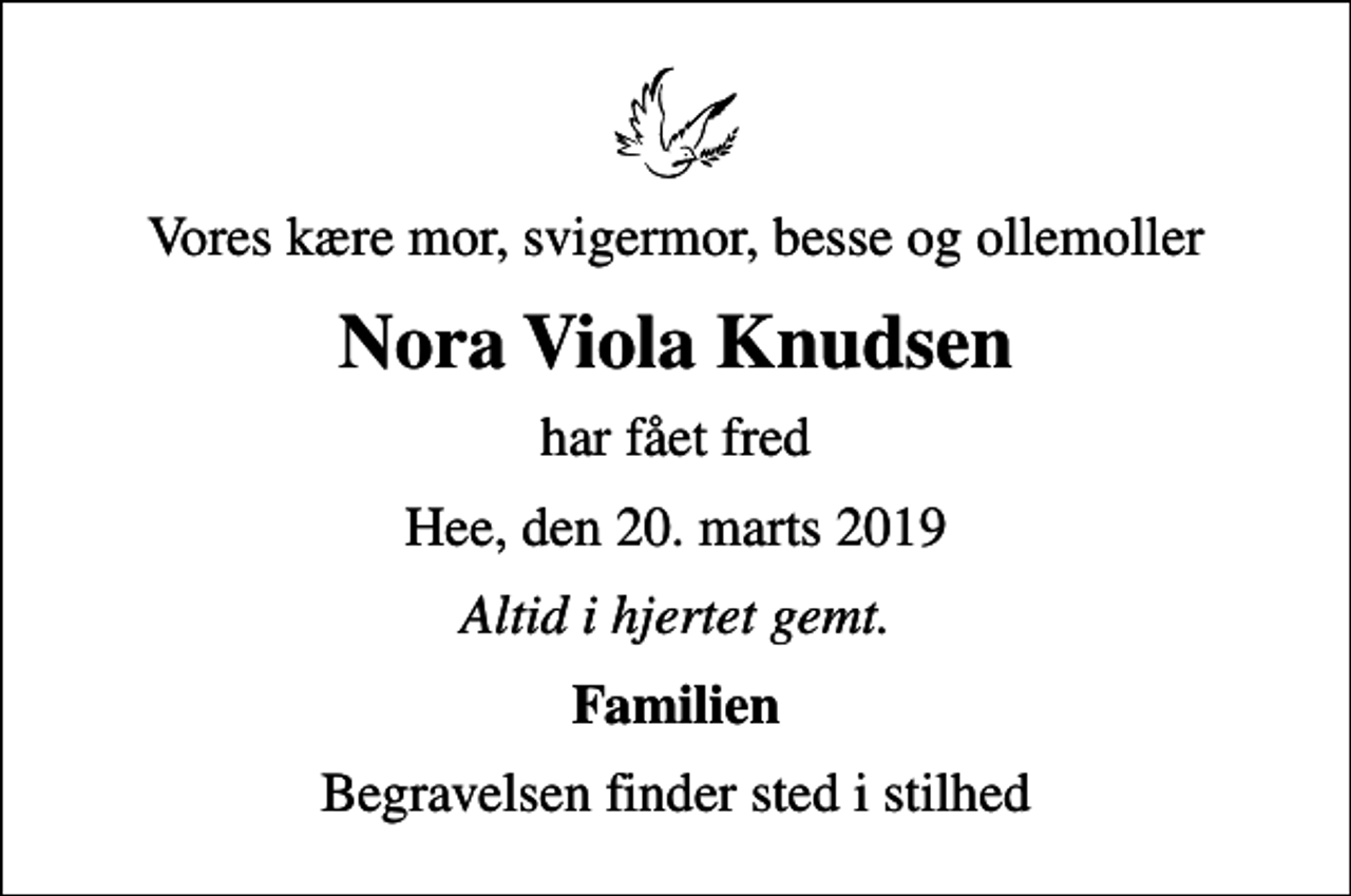 <p>Vores kære mor, svigermor, besse og ollemoller<br />Nora Viola Knudsen<br />har fået fred<br />Hee, den 20. marts 2019<br />Altid i hjertet gemt.<br />Familien<br />Begravelsen finder sted i stilhed</p>