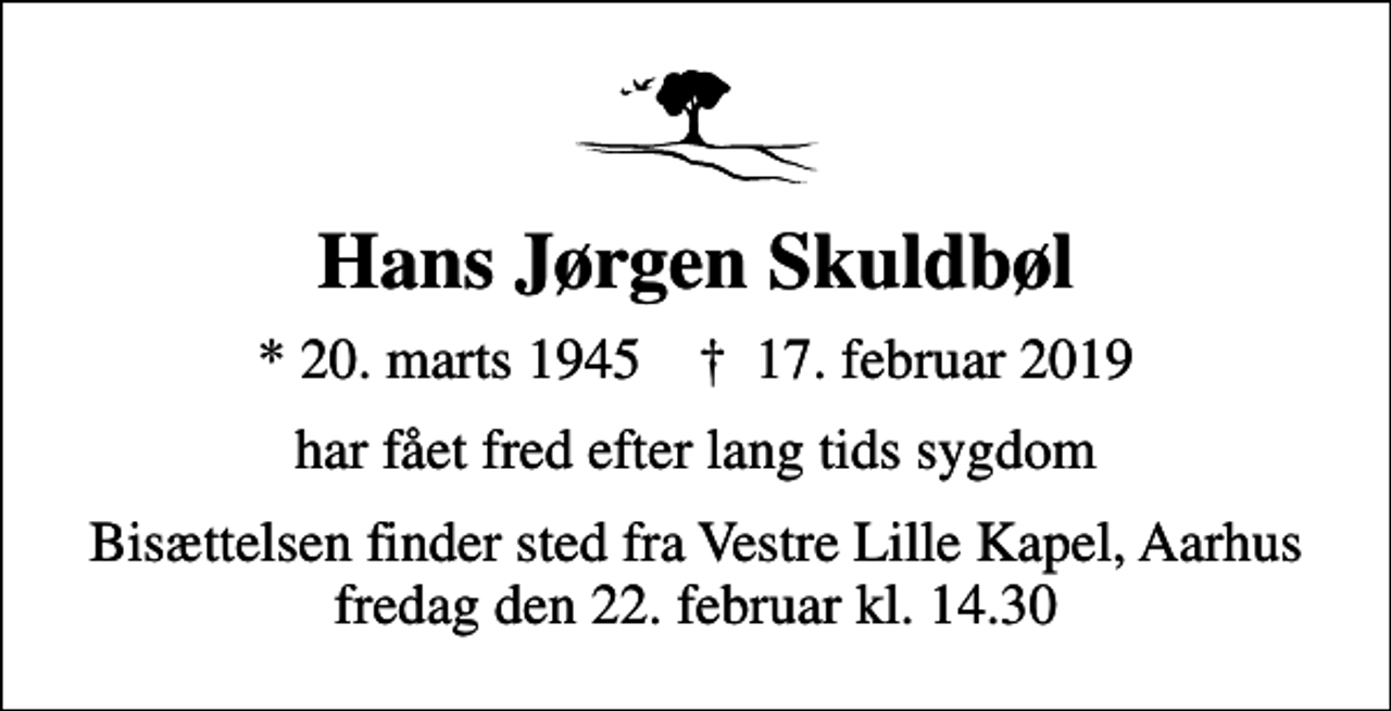 <p>Hans Jørgen Skuldbøl<br />* 20. marts 1945 ✝ 17. februar 2019<br />har fået fred efter lang tids sygdom<br />Bisættelsen finder sted fra Vestre Lille Kapel, Aarhus fredag den 22. februar kl. 14.30</p>