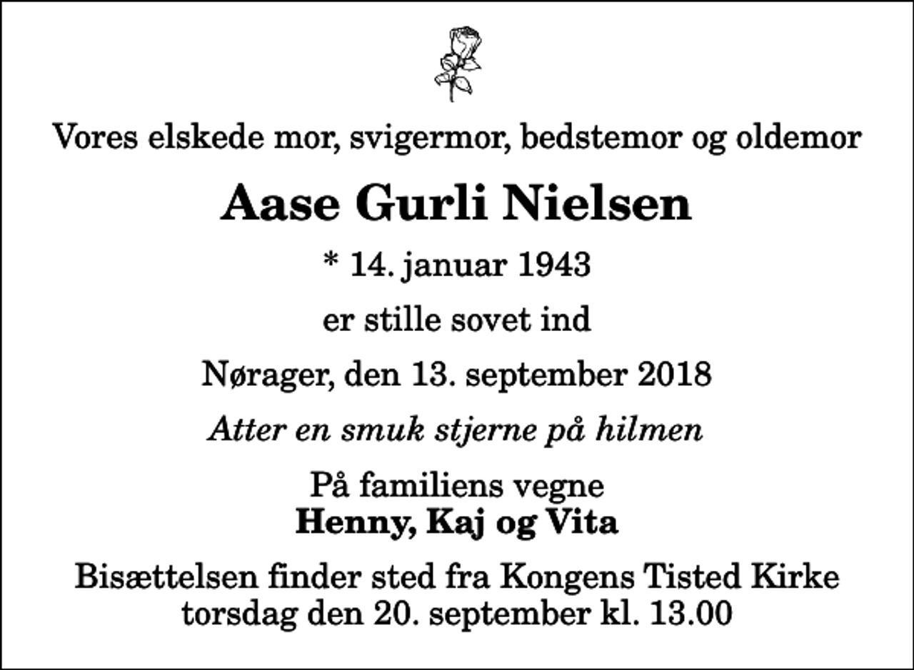 <p>Vores elskede mor, svigermor, bedstemor og oldemor<br />Aase Gurli Nielsen<br />* 14. januar 1943<br />er stille sovet ind<br />Nørager, den 13. september 2018<br />Atter en smuk stjerne på hilmen<br />På familiens vegne<br />Henny, Kaj og Vita<br />Bisættelsen finder sted fra Kongens Tisted Kirke torsdag den 20. september kl. 13.00</p>