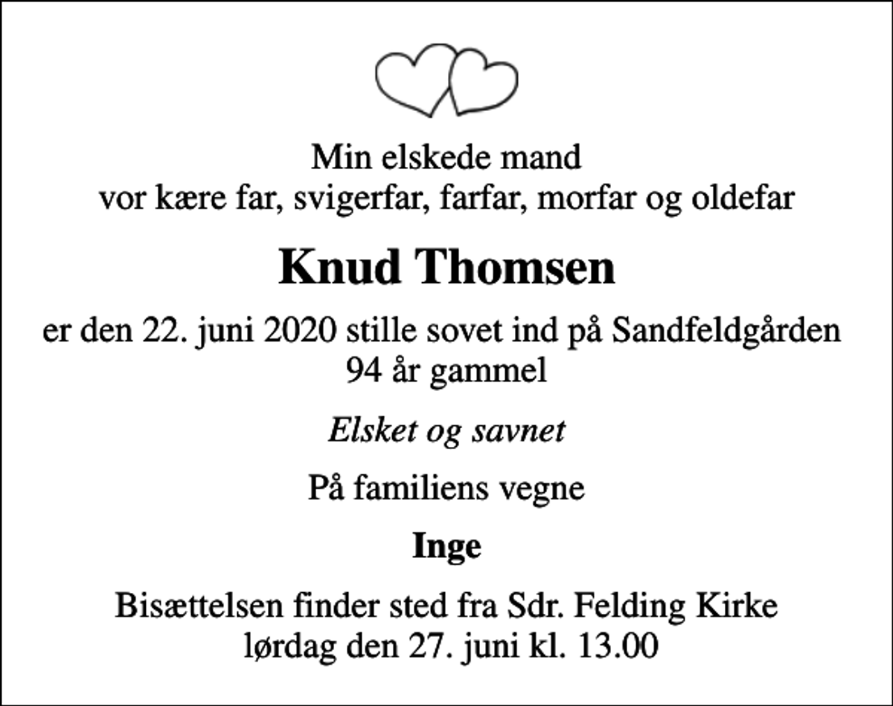 <p>Min elskede mand vor kære far, svigerfar, farfar, morfar og oldefar<br />Knud Thomsen<br />er den 22. juni 2020 stille sovet ind på Sandfeldgården 94 år gammel<br />Elsket og savnet<br />På familiens vegne<br />Inge<br />Bisættelsen finder sted fra Sdr. Felding Kirke lørdag den 27. juni kl. 13.00</p>