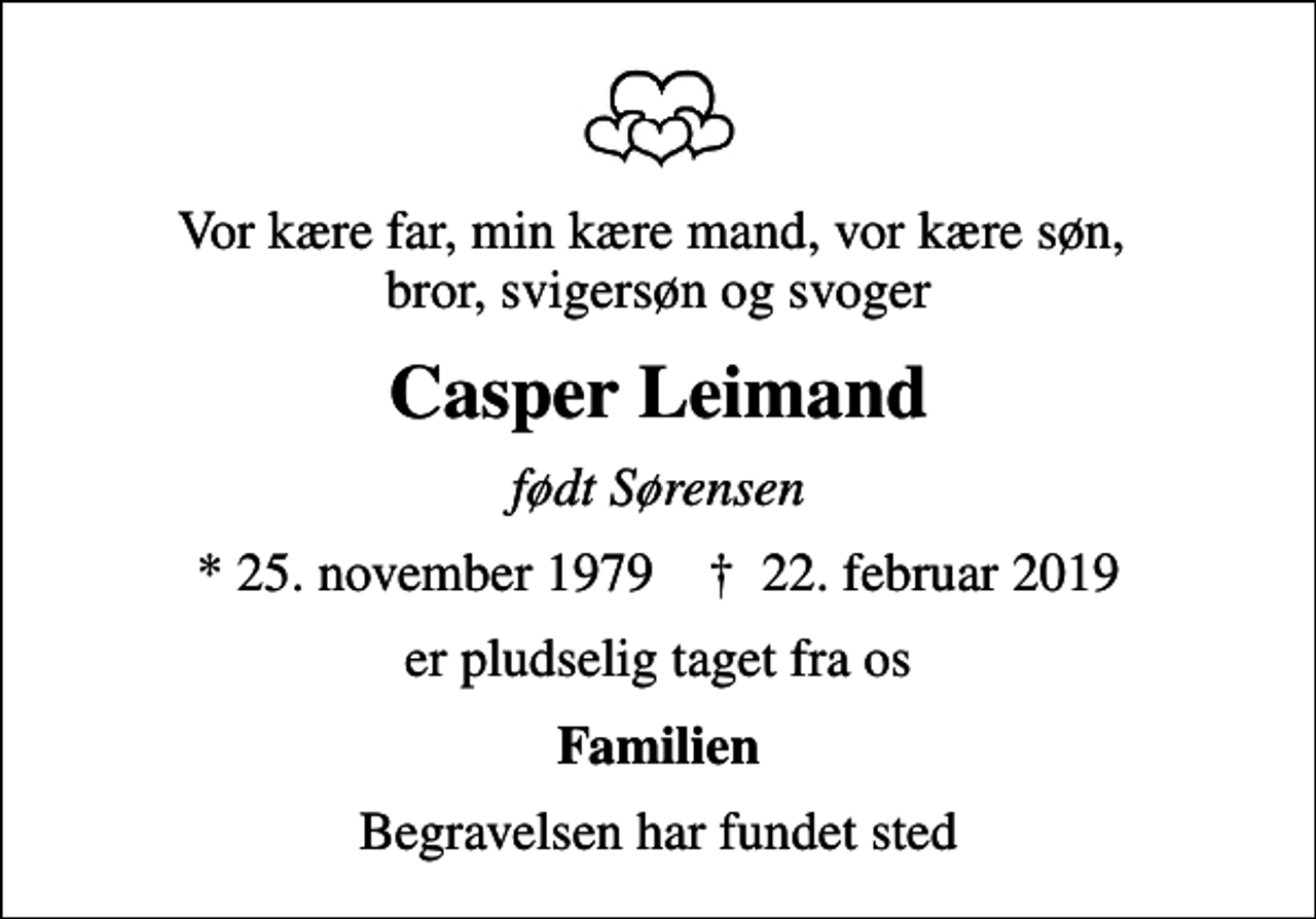 <p>Vor kære far, min kære mand, vor kære søn, bror, svigersøn og svoger<br />Casper Leimand<br />født Sørensen<br />* 25. november 1979 ✝ 22. februar 2019<br />er pludselig taget fra os<br />Familien<br />Begravelsen har fundet sted</p>