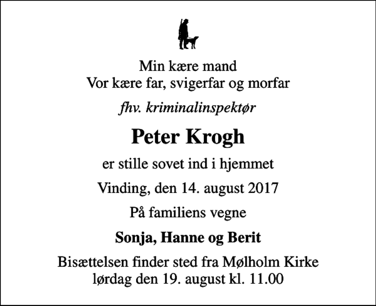 <p>Min kære mand Vor kære far, svigerfar og morfar<br />fhv. kriminalinspektør<br />Peter Krogh<br />er stille sovet ind i hjemmet<br />Vinding, den 14. august 2017<br />På familiens vegne<br />Sonja, Hanne og Berit<br />Bisættelsen finder sted fra Mølholm Kirke lørdag den 19. august kl. 11.00</p>