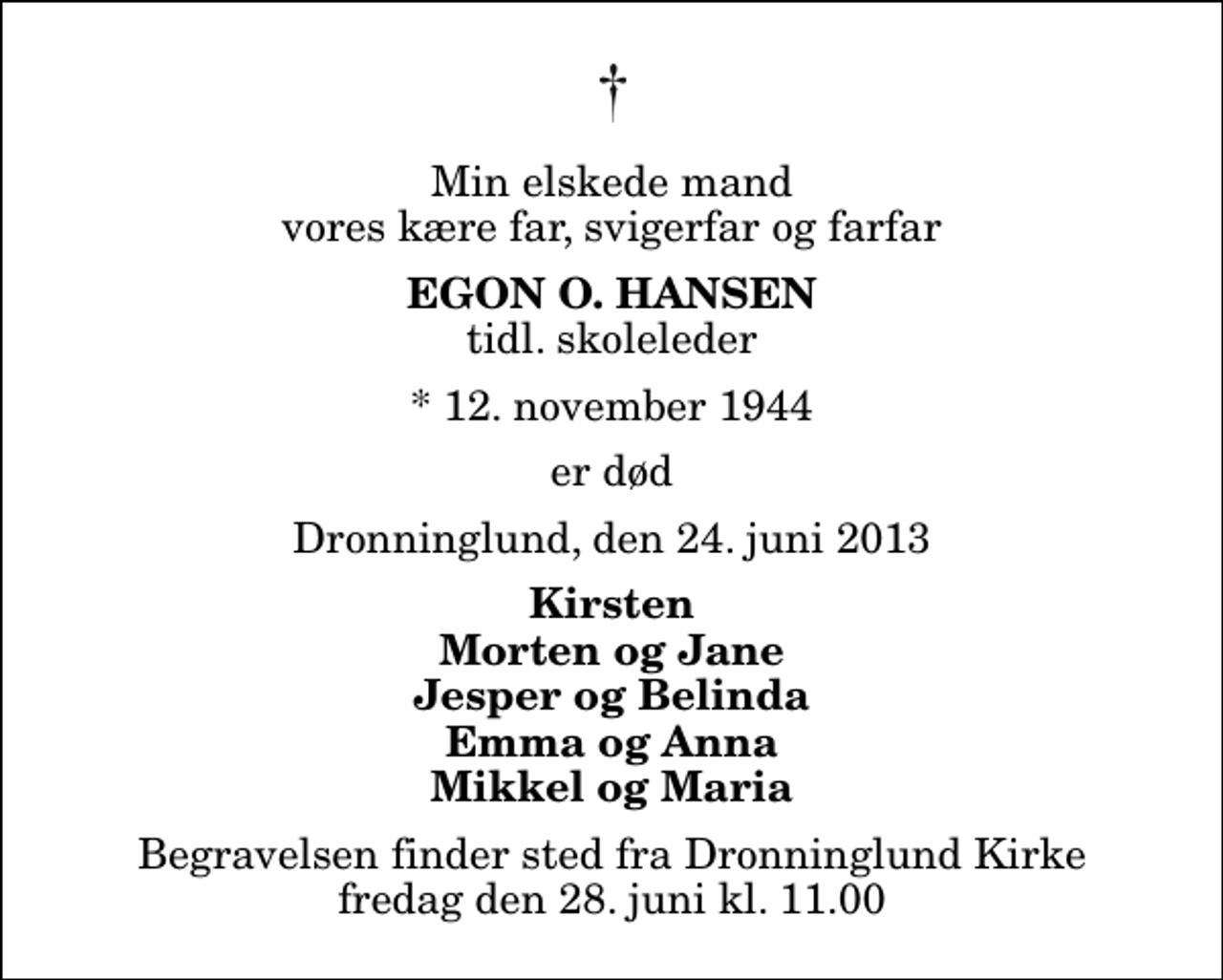 <p>Min elskede mand vores kære far, svigerfar og farfar<br />Egon O. Hansen<br />tidl. skoleleder<br />* 12. november 1944<br />er død<br />Dronninglund, den 24. juni 2013<br />Kirsten Morten og Jane Jesper og Belinda Emma og Anna Mikkel og Maria<br />Begravelsen finder sted fra Dronninglund Kirke fredag den 28. juni kl. 11.00</p>