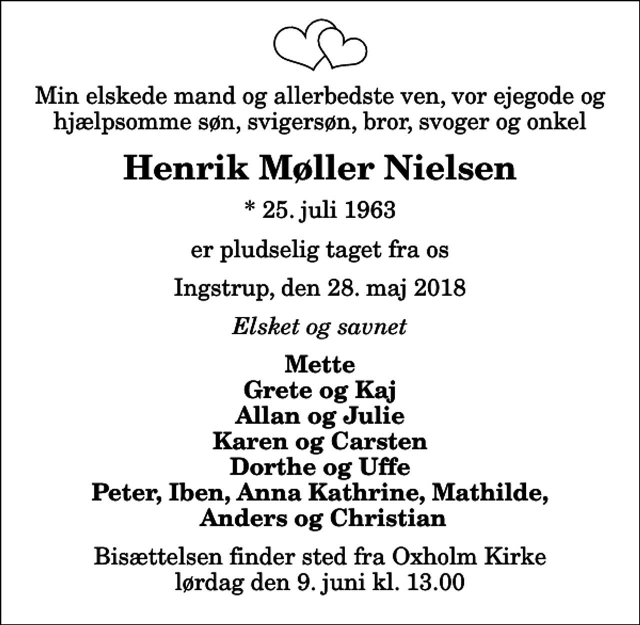 <p>Min elskede mand og allerbedste ven, vor ejegode og hjælpsomme søn, svigersøn, bror, svoger og onkel<br />Henrik Møller Nielsen<br />* 25. juli 1963<br />er pludselig taget fra os<br />Ingstrup, den 28. maj 2018<br />Elsket og savnet<br />Mette Grete og Kaj Allan og Julie Karen og Carsten Dorthe og Uffe Peter, Iben, Anna Kathrine, Mathilde, Anders og Christian<br />Bisættelsen finder sted fra Oxholm Kirke lørdag den 9. juni kl. 13.00</p>