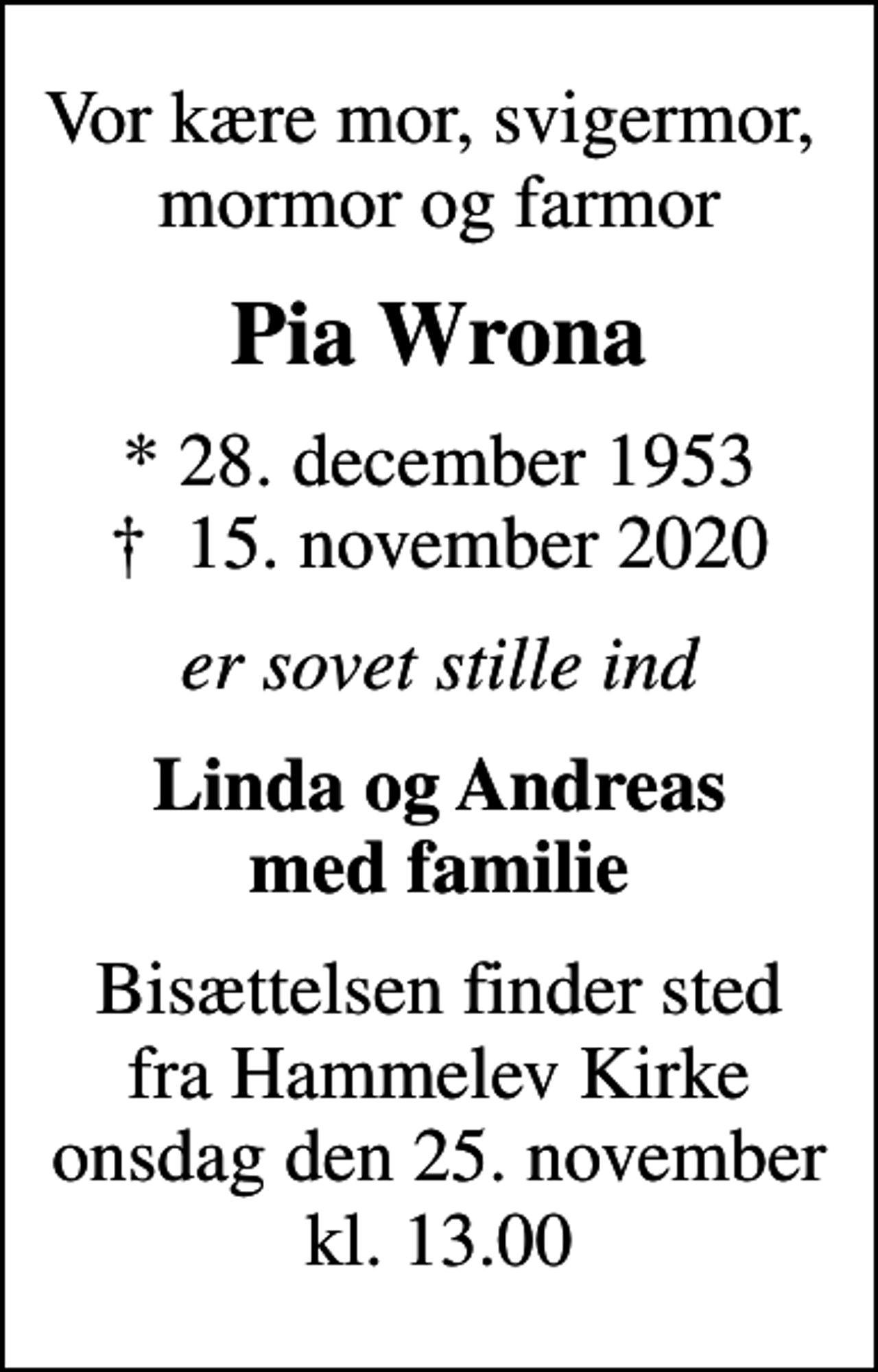 <p>Vor kære mor, svigermor, mormor og farmor<br />Pia Wrona<br />* 28. december 1953<br />✝ 15. november 2020<br />er sovet stille ind<br />Linda og Andreas med familie<br />Bisættelsen finder sted fra Hammelev Kirke onsdag den 25. november kl. 13.00</p>