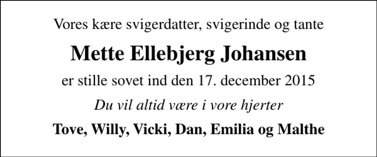 <p>Vores kære svigerdatter, svigerinde og tante<br />Mette Ellebjerg Johansen<br />er stille sovet ind den 17. december 2015<br />Du vil altid være i vore hjerter<br />Tove, Willy, Vicki, Dan, Emilia og Malthe</p>
