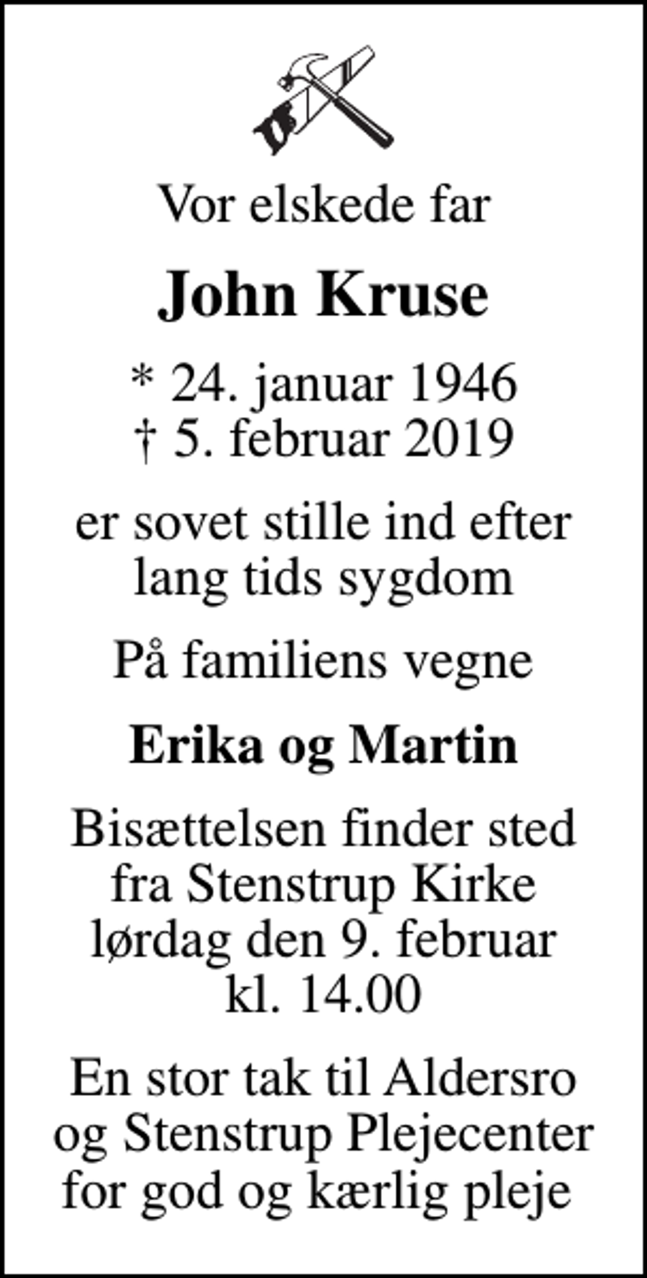 <p>Vor elskede far<br />John Kruse<br />* 24. januar 1946<br />✝ 5. februar 2019<br />er sovet stille ind efter lang tids sygdom<br />På familiens vegne<br />Erika og Martin<br />Bisættelsen finder sted fra Stenstrup Kirke lørdag den 9. februar kl. 14.00<br />En stor tak til Aldersro og Stenstrup Plejecenter for god og kærlig pleje</p>