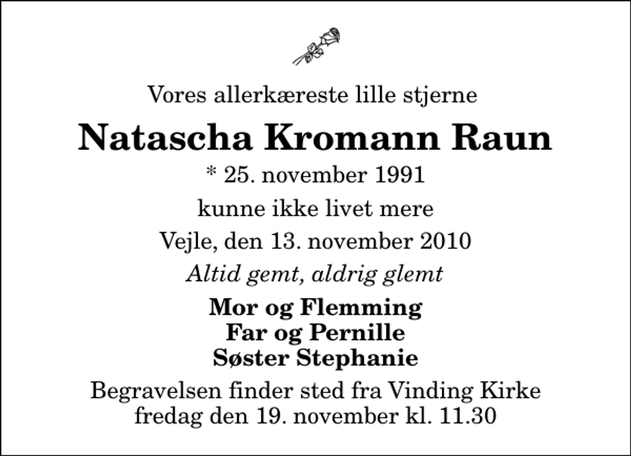 <p>Vores allerkæreste lille stjerne<br />Natascha Kromann Raun<br />* 25. november 1991<br />kunne ikke livet mere<br />Vejle, den 13. november 2010<br />Altid gemt, aldrig glemt<br />Mor og Flemming Far og Pernille Søster Stephanie<br />Begravelsen finder sted fra Vinding Kirke fredag den 19. november kl. 11.30</p>
