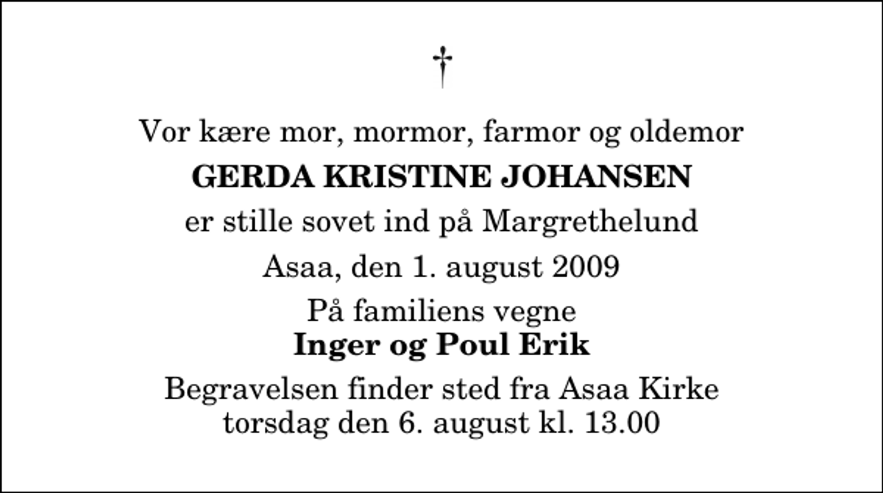 <p>Vor kære mor, mormor, farmor og oldemor<br />Gerda Kristine Johansen<br />er stille sovet ind på Margrethelund<br />Asaa, den 1. august 2009<br />På familiens vegne<br />Inger og Poul Erik<br />Begravelsen finder sted fra Aså Kirke torsdag den 6. august kl. 13.00</p>