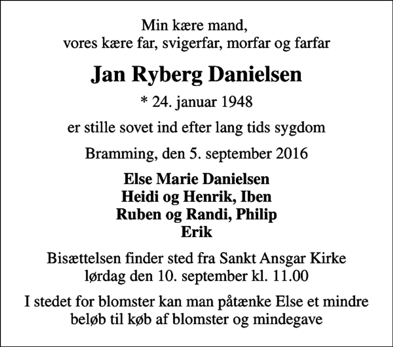 <p>Min kære mand, vores kære far, svigerfar, morfar og farfar<br />Jan Ryberg Danielsen<br />* 24. januar 1948<br />er stille sovet ind efter lang tids sygdom<br />Bramming, den 5. september 2016<br />Else Marie Danielsen Heidi og Henrik, Iben Ruben og Randi, Philip Erik<br />Bisættelsen finder sted fra Sankt Ansgar Kirke lørdag den 10. september kl. 11.00<br />I stedet for blomster kan man påtænke Else et mindre beløb til køb af blomster og mindegave</p>