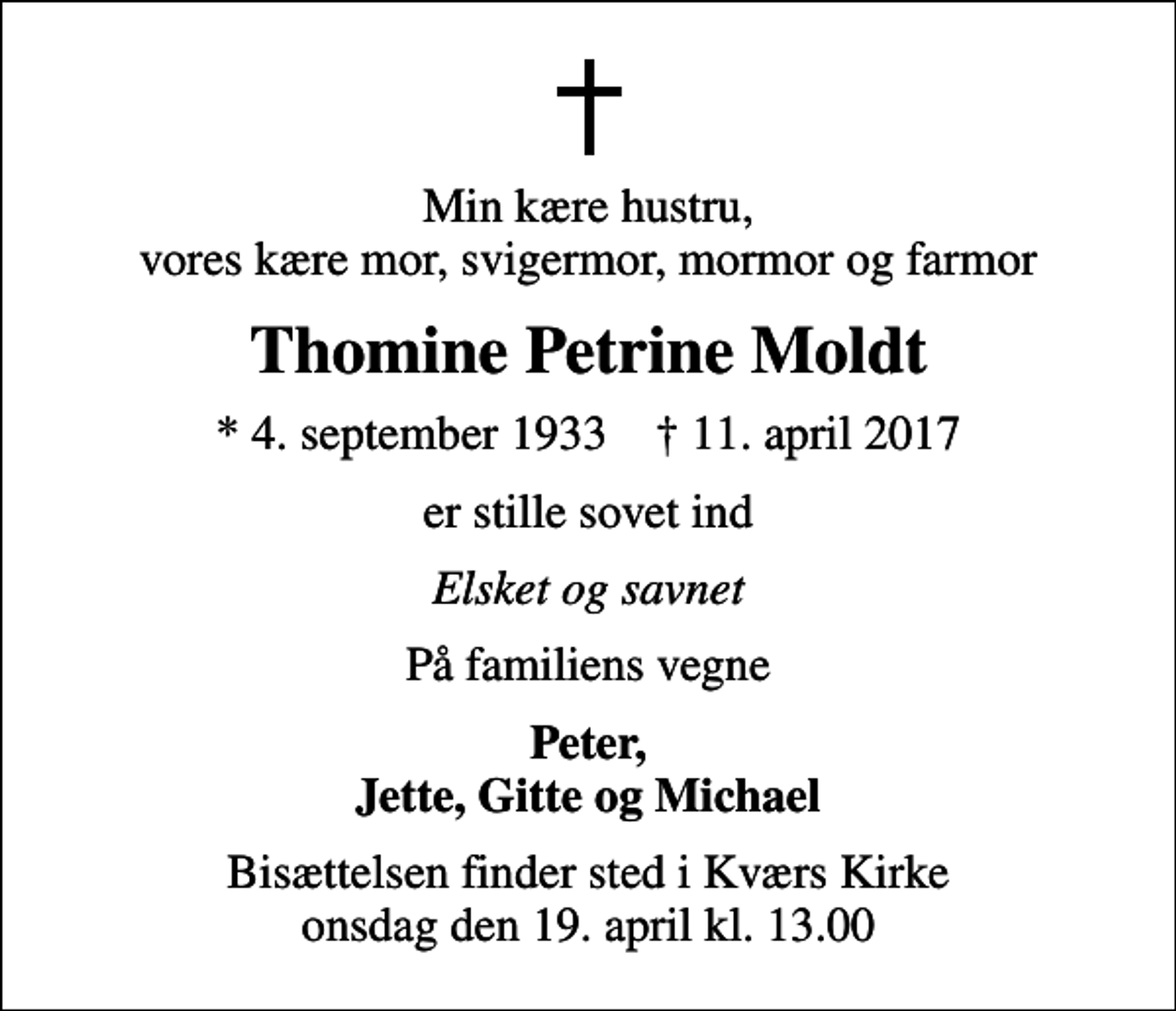 <p>Min kære hustru, vores kære mor, svigermor, mormor og farmor<br />Thomine Petrine Moldt<br />* 4. september 1933 ✝ 11. april 2017<br />er stille sovet ind<br />Elsket og savnet<br />På familiens vegne<br />Peter, Jette, Gitte og Michael<br />Bisættelsen finder sted i Kværs Kirke onsdag den 19. april kl. 13.00</p>