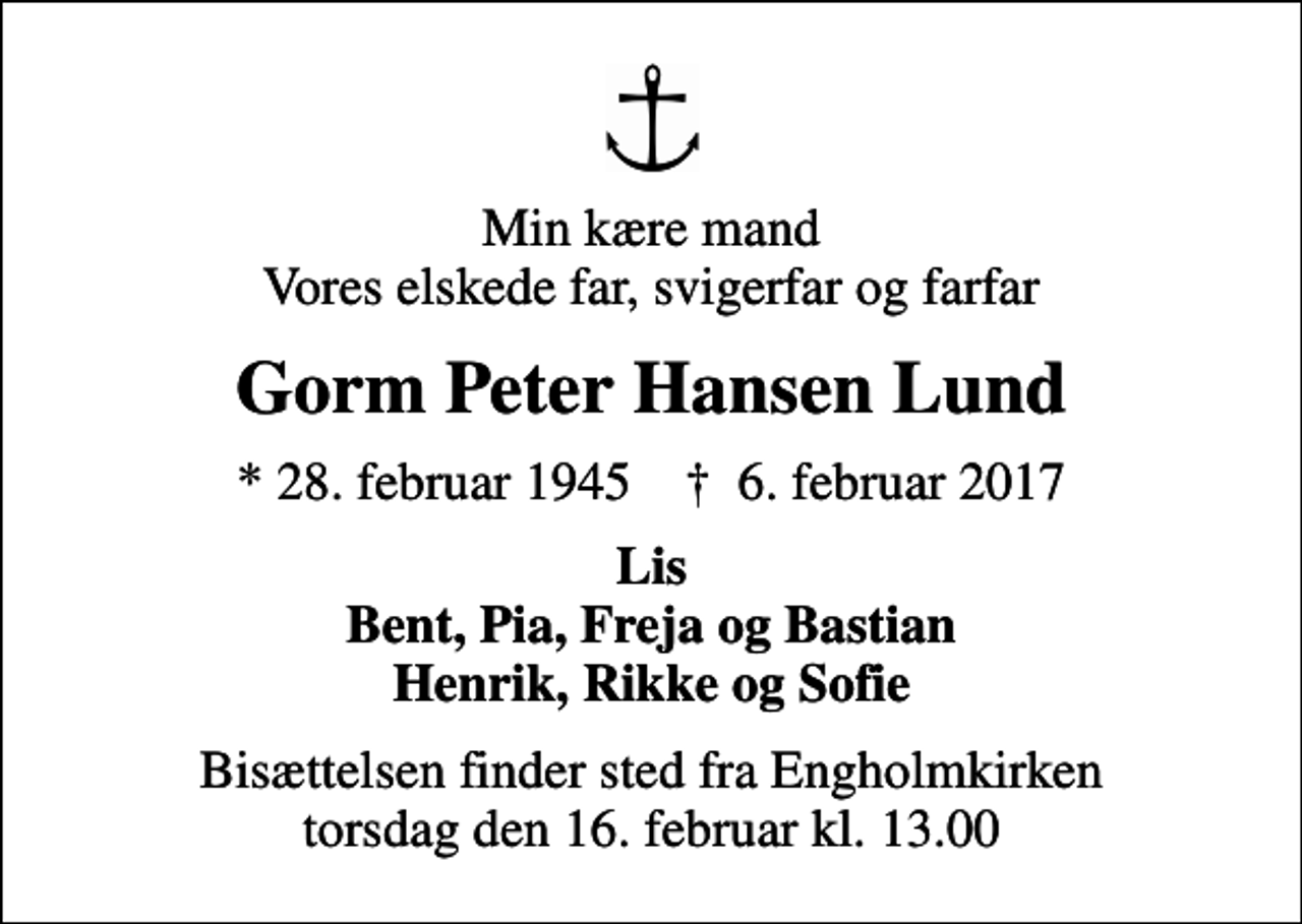 <p>Min kære mand Vores elskede far, svigerfar og farfar<br />Gorm Peter Hansen Lund<br />* 28. februar 1945 ✝ 6. februar 2017<br />Lis Bent, Pia, Freja og Bastian Henrik, Rikke og Sofie<br />Bisættelsen finder sted fra Engholmkirken torsdag den 16. februar kl. 13.00</p>