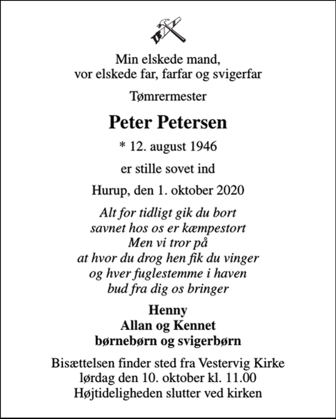 <p>Min elskede mand, vor elskede far, farfar og svigerfar<br />Tømrermester<br />Peter Petersen<br />* 12. august 1946<br />er stille sovet ind<br />Hurup, den 1. oktober 2020<br />Alt for tidligt gik du bort savnet hos os er kæmpestort Men vi tror på at hvor du drog hen fik du vinger og hver fuglestemme i haven bud fra dig os bringer<br />Henny Allan og Kennet børnebørn og svigerbørn<br />Bisættelsen finder sted fra Vestervig Kirke lørdag den 10. oktober kl. 11.00 Højtideligheden slutter ved kirken</p>