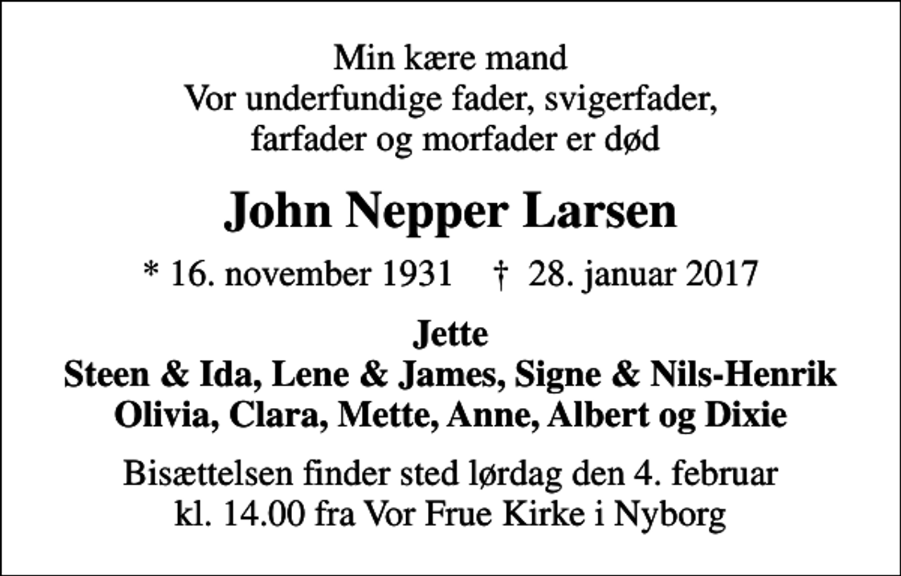 <p>Min kære mand Vor underfundige fader, svigerfader, farfader og morfader er død<br />John Nepper Larsen<br />* 16. november 1931 ✝ 28. januar 2017<br />Jette Steen &amp; Ida, Lene &amp; James, Signe &amp; Nils-Henrik Olivia, Clara, Mette, Anne, Albert og Dixie<br />Bisættelsen finder sted lørdag den 4. februar kl. 14.00 fra Vor Frue Kirke i Nyborg</p>
