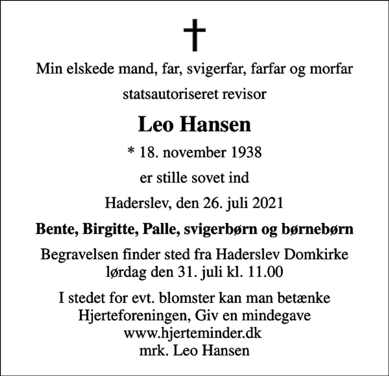 <p>Min elskede mand, far, svigerfar, farfar og morfar<br />statsautoriseret revisor<br />Leo Hansen<br />* 18. november 1938<br />er stille sovet ind<br />Haderslev, den 26. juli 2021<br />Bente, Birgitte, Palle, svigerbørn og børnebørn<br />Begravelsen finder sted fra Haderslev Domkirke lørdag den 31. juli kl. 11.00<br />I stedet for evt. blomster kan man betænke<br />Hjerteforeningen www.hjerteminder.dkmrk. Leo<br />Hansen</p>