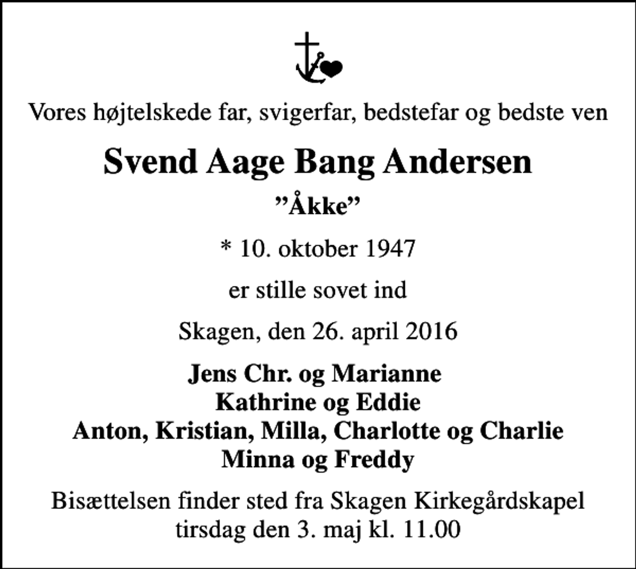 <p>Vores højtelskede far, svigerfar, bedstefar og bedste ven<br />Svend Aage Bang Andersen<br />Åkke<br />* 10. oktober 1947<br />er stille sovet ind<br />Skagen, den 26. april 2016<br />Jens Chr. og Marianne Kathrine og Eddie Anton, Kristian, Milla, Charlotte og Charlie Minna og Freddy<br />Bisættelsen finder sted fra Skagen Kirkegårdskapel tirsdag den 3. maj kl. 11.00</p>