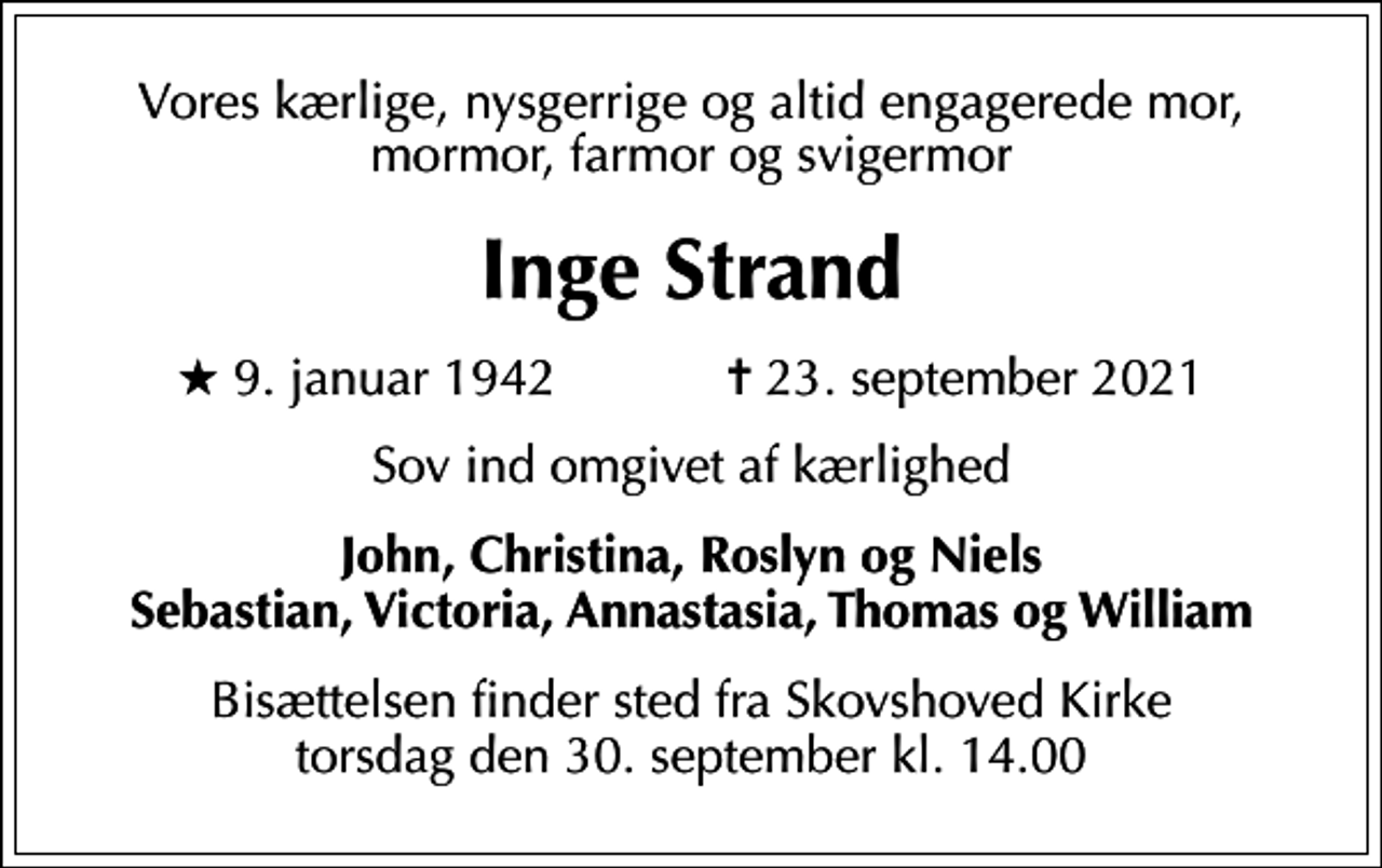 <p>Vores kærlige, nysgerrige og altid engagerede mor, mormor, farmor og svigermor<br />Inge Strand<br />* 9. januar 1942 ✝ 23. september 2021<br />Sov ind omgivet af kærlighed<br />John, Christina, Roslyn og Niels Sebastian, Victoria, Annastasia, Thomas og William<br />Bisættelsen finder sted fra Skovshoved Kirke torsdag den 30. september kl. 14.00</p>