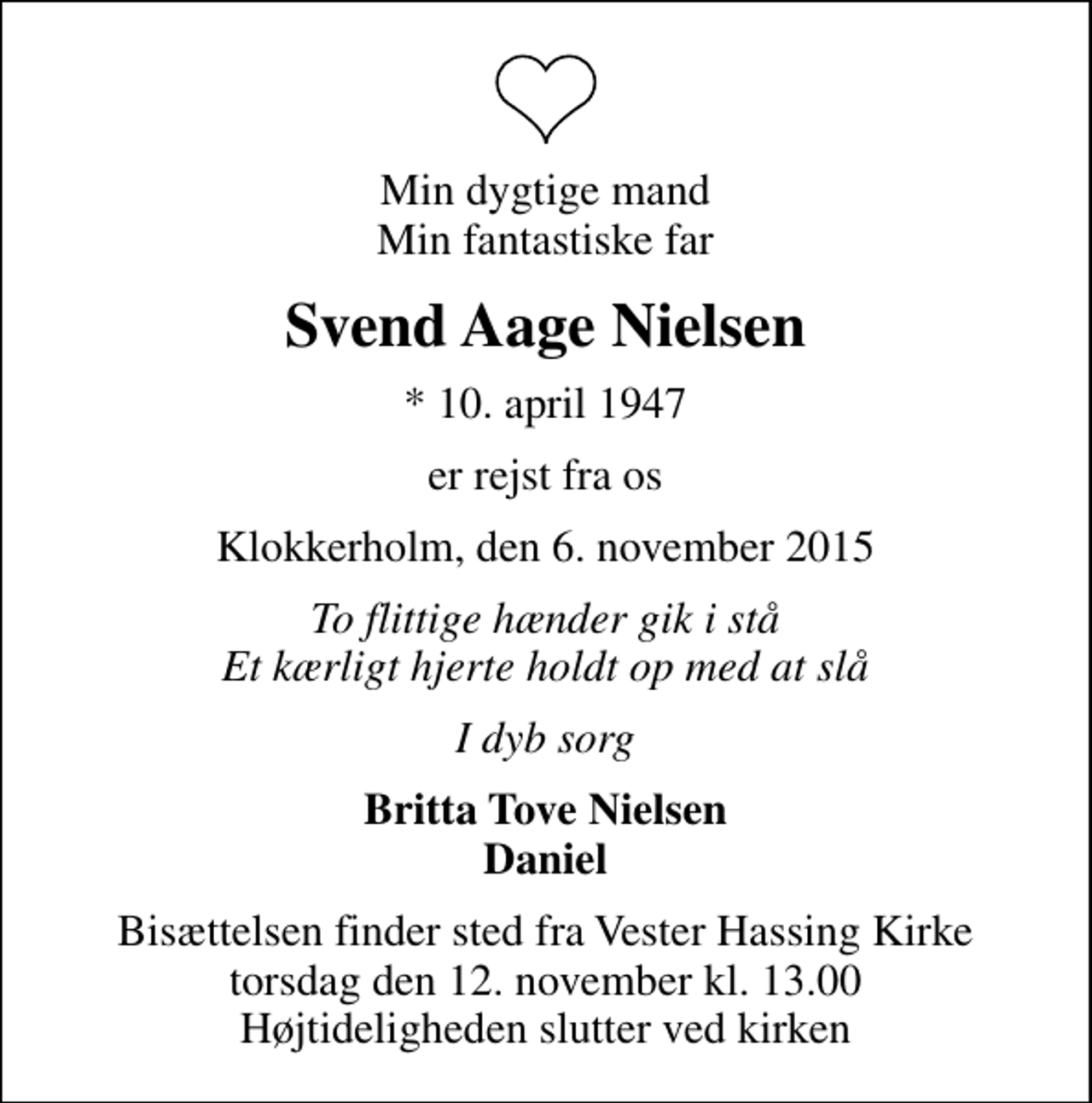 <p>Min dygtige mand Min fantastiske far<br />Svend Aage Nielsen<br />* 10. april 1947<br />er rejst fra os<br />Klokkerholm, den 6. november 2015<br />To flittige hænder gik i stå Et kærligt hjerte holdt op med at slå<br />I dyb sorg<br />Britta Tove Nielsen Daniel<br />Bisættelsen finder sted fra Vester Hassing Kirke torsdag den 12. november kl. 13.00 Højtideligheden slutter ved kirken</p>