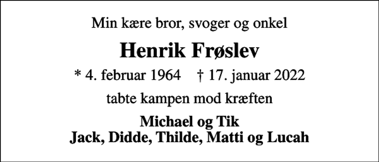<p>Min kære bror, svoger og onkel<br />Henrik Frøslev<br />* 4. februar 1964 ✝ 17. januar 2022<br />tabte kampen mod kræften<br />Michael og Tik Jack, Didde, Thilde, Matti og Lucah</p>