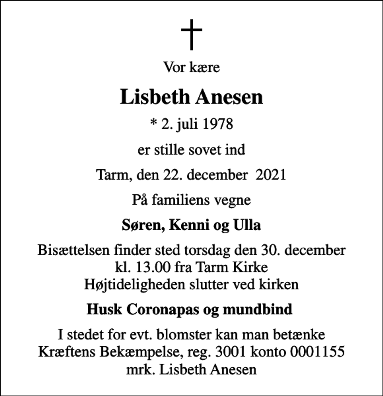<p>Vor kære<br />Lisbeth Anesen<br />* 2. juli 1978<br />er stille sovet ind<br />Tarm, den 22. december 2021<br />På familiens vegne<br />Søren, Kenni og Ulla<br />Bisættelsen finder sted torsdag den 30. december kl. 13.00 fra Tarm Kirke Højtideligheden slutter ved kirken<br />Husk Coronapas og mundbind<br />I stedet for evt. blomster kan man betænke<br />Kræftens Bekæmpelse reg.3001konto0001155mrk. Lisbeth<br />Anesen</p>