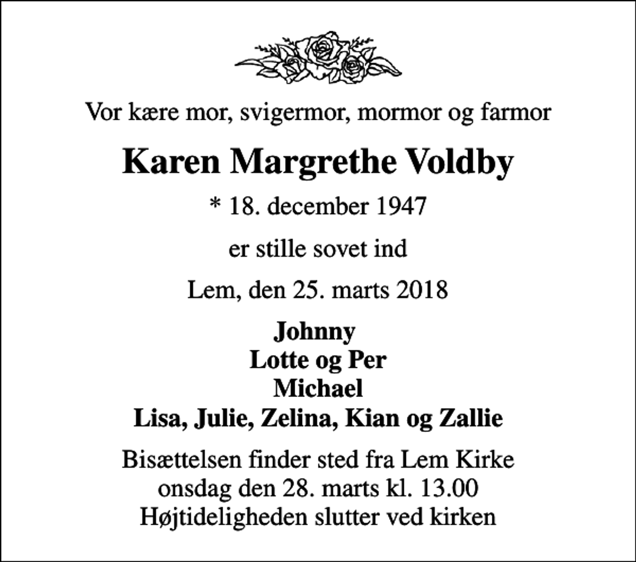 <p>Vor kære mor, svigermor, mormor og farmor<br />Karen Margrethe Voldby<br />* 18. december 1947<br />er stille sovet ind<br />Lem, den 25. marts 2018<br />Johnny Lotte og Per Michael Lisa, Julie, Zelina, Kian og Zallie<br />Bisættelsen finder sted fra Lem Kirke onsdag den 28. marts kl. 13.00 Højtideligheden slutter ved kirken</p>