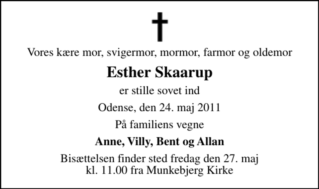 <p>Vores kære mor, svigermor, mormor, farmor og oldemor<br />Esther Skaarup<br />er stille sovet ind<br />Odense, den 24. maj 2011<br />På familiens vegne<br />Anne, Villy, Bent og Allan<br />Bisættelsen finder sted fredag den 27. maj kl. 11.00 fra Munkebjerg Kirke</p>