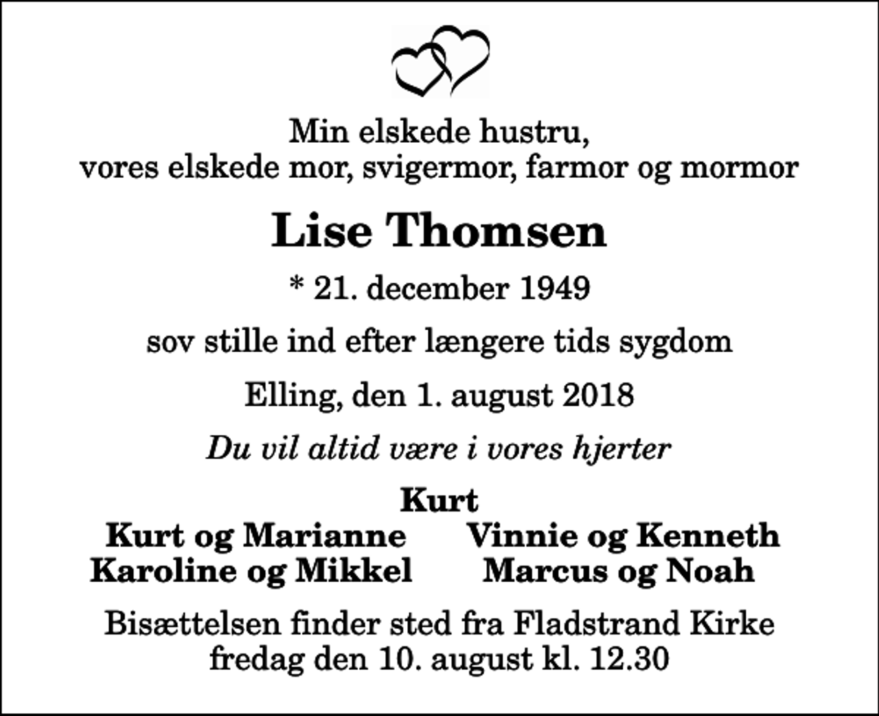 <p>Min elskede hustru, vores elskede mor, svigermor, farmor og mormor<br />Lise Thomsen<br />* 21. december 1949<br />sov stille ind efter længere tids sygdom<br />Elling, den 1. august 2018<br />Du vil altid være i vores hjerter<br />Kurt<br />Kurt og Marianne<br />Vinnie og Kenneth<br />Karoline og Mikkel<br />Marcus og Noah<br />Bisættelsen finder sted fra Fladstrand Kirke fredag den 10. august kl. 12.30</p>