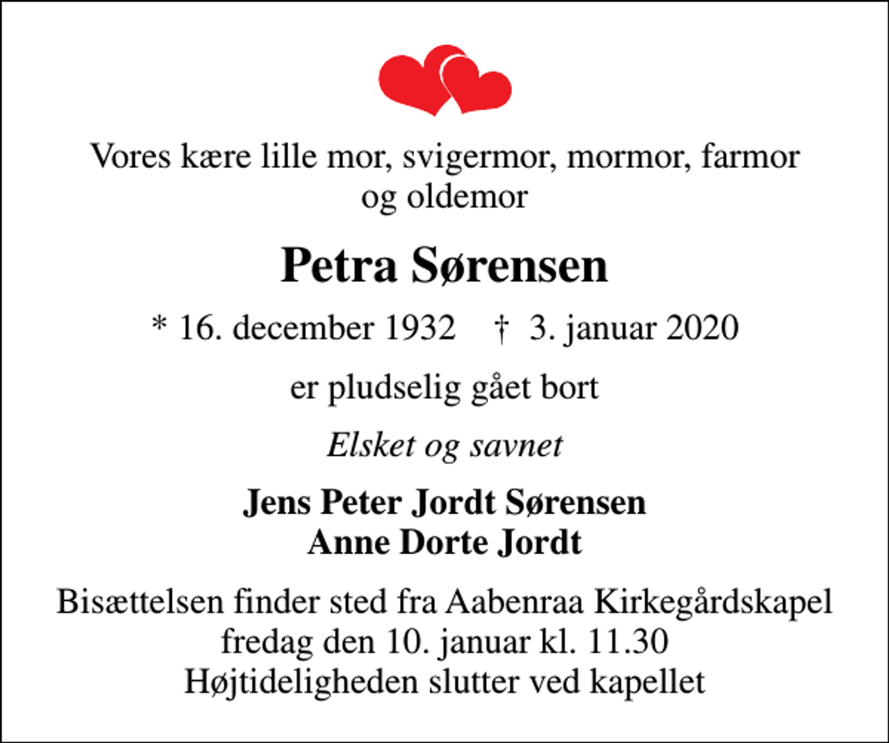 <p>Vores kære lille mor, svigermor, mormor, farmor og oldemor<br />Petra Sørensen<br />* 16. december 1932 ✝ 3. januar 2020<br />er pludselig gået bort<br />Elsket og savnet<br />Jens Peter Jordt Sørensen Anne Dorte Jordt<br />Bisættelsen finder sted fra Aabenraa Kirkegårdskapel fredag den 10. januar kl. 11.30 Højtideligheden slutter ved kapellet</p>