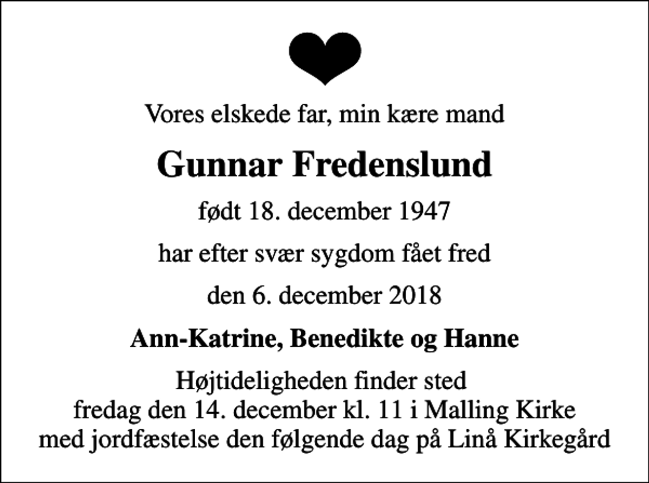 <p>Vores elskede far, min kære mand<br />Gunnar Fredenslund<br />født 18. december 1947<br />har efter svær sygdom fået fred<br />den 6. december 2018<br />Ann-Katrine, Benedikte og Hanne<br />Højtideligheden finder sted fredag den 14. december kl. 11 i Malling Kirke med jordfæstelse den følgende dag på Linå Kirkegård</p>