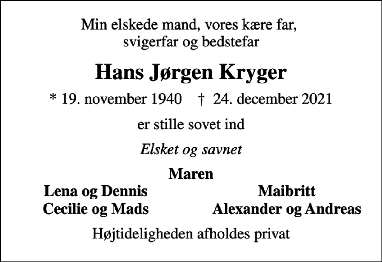 <p>Min elskede mand, vores kære far, svigerfar og bedstefar<br />Hans Jørgen Kryger<br />* 19. november 1940 ✝ 24. december 2021<br />er stille sovet ind<br />Elsket og savnet<br />Maren<br />Lena og Dennis<br />Maibritt<br />Cecilie og Mads<br />Alexander og Andreas<br />Højtideligheden afholdes privat</p>