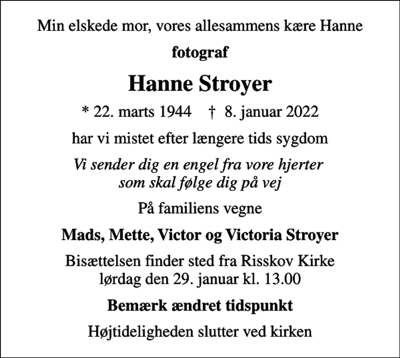 <p>Min elskede mor, vores allesammens kære Hanne<br />fotograf<br />Hanne Stroyer<br />* 22. marts 1944 ✝ 8. januar 2022<br />har vi mistet efter længere tids sygdom<br />Vi sender dig en engel fra vore hjerter som skal følge dig på vej<br />På familiens vegne<br />Mads, Mette, Victor og Victoria Stroyer<br />Bisættelsen finder sted fra Risskov Kirke lørdag den 29. januar kl. 13.00<br />Bemærk ændret tidspunkt<br />Højtideligheden slutter ved kirken</p>