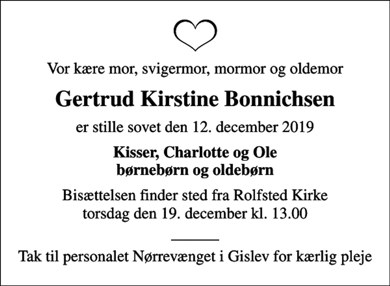 <p>Vor kære mor, svigermor, mormor og oldemor<br />Gertrud Kirstine Bonnichsen<br />er stille sovet den 12. december 2019<br />Kisser, Charlotte og Ole børnebørn og oldebørn<br />Bisættelsen finder sted fra Rolfsted Kirke torsdag den 19. december kl. 13.00<br />Tak til personalet Nørrevænget i Gislev for kærlig pleje</p>
