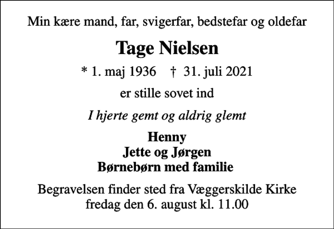 <p>Min kære mand, far, svigerfar, bedstefar og oldefar<br />Tage Nielsen<br />* 1. maj 1936 ✝ 31. juli 2021<br />er stille sovet ind<br />I hjerte gemt og aldrig glemt<br />Henny Jette og Jørgen Børnebørn med familie<br />Begravelsen finder sted fra Væggerskilde Kirke fredag den 6. august kl. 11.00</p>
