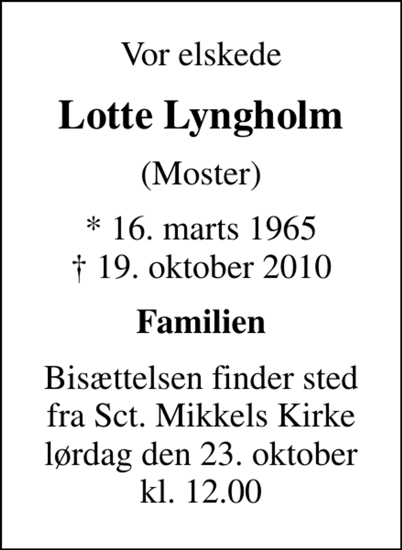 <p>Vor elskede<br />Lotte Lyngholm<br />(Moster)<br />* 16. marts 1965<br />✝ 19. oktober 2010<br />Familien<br />Bisættelsen finder sted fra Sankt Mikkels Kirke lørdag den 23. oktober kl. 12.00</p>