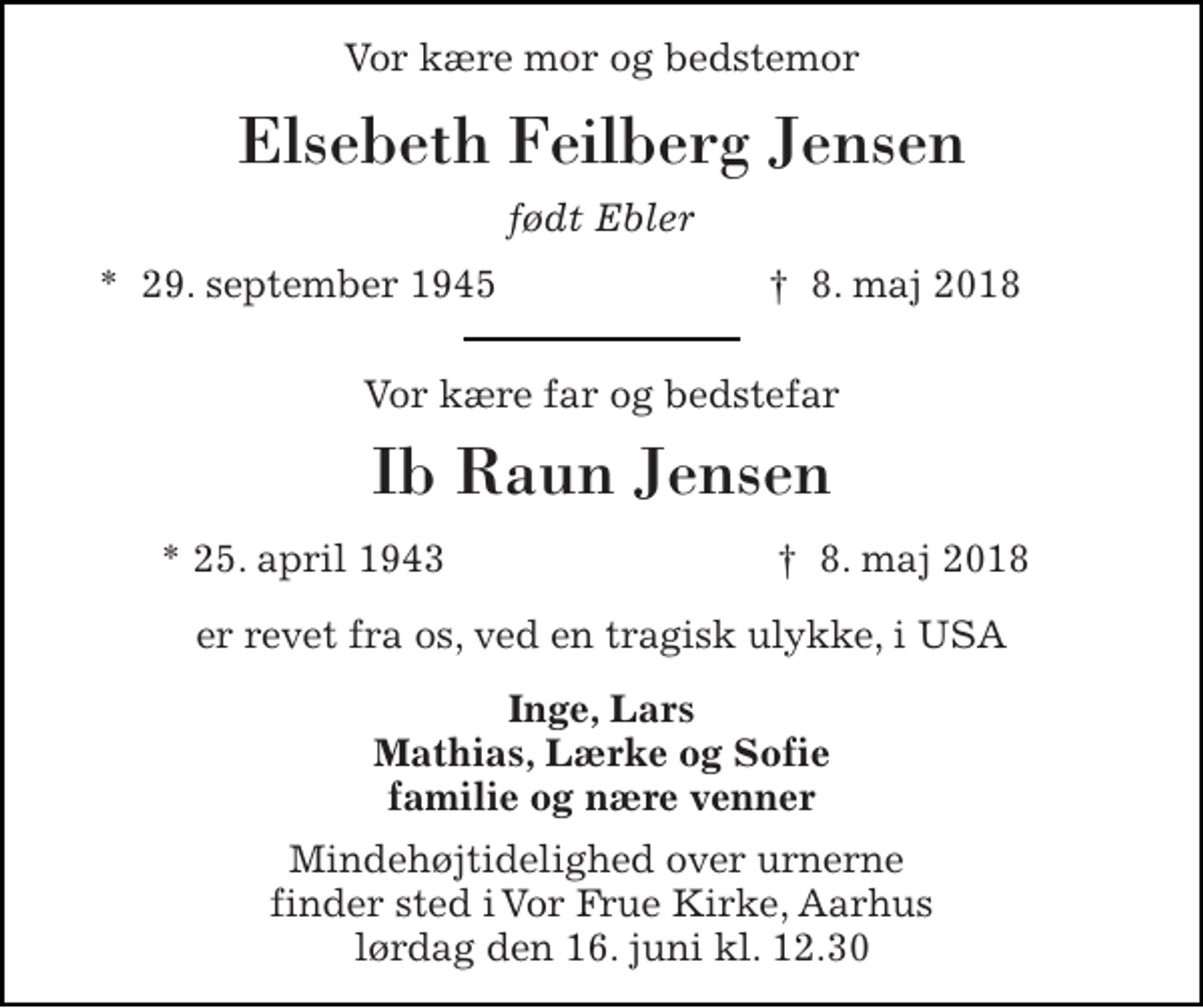 <p>Vor kære mor og bedstemor<br />Elsebeth Feilberg Jensen<br />født Ebler<br />*​ 29. september 1945​<br />†​ 8. maj 2018​<br />Vor kære far og bedstefar<br />Ib Raun Jensen<br />* 25. april 1943<br />†​ 8. maj 2018​<br />er revet fra os, ved en tragisk ulykke, i USA<br />Inge, Lars Mathias, Lærke og Sofie familie og nære venner<br />Mindehøjtidelighed over urnerne finder sted i Vor Frue Kirke, Aarhus lørdag den 16. juni kl. 12.30</p>