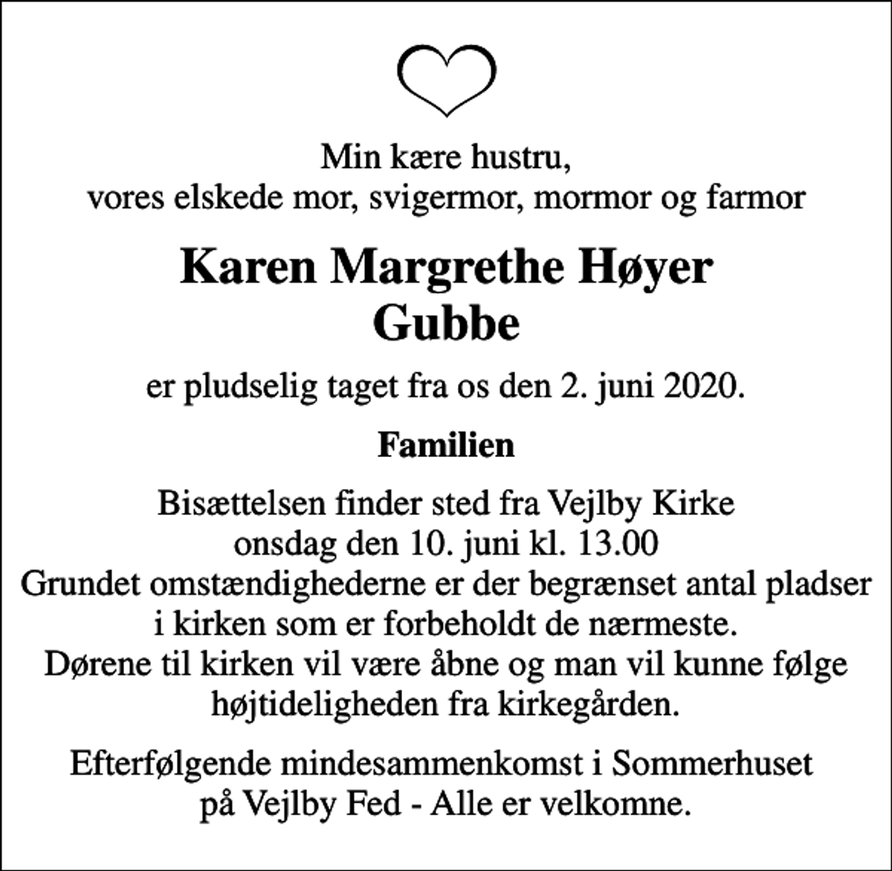 <p>Min kære hustru, vores elskede mor, svigermor, mormor og farmor<br />Karen Margrethe Høyer Gubbe<br />er pludselig taget fra os den 2. juni 2020.<br />Familien<br />Bisættelsen finder sted fra Vejlby Kirke onsdag den 10. juni kl. 13.00 Grundet omstændighederne er der begrænset antal pladser i kirken som er forbeholdt de nærmeste. Dørene til kirken vil være åbne og man vil kunne følge højtideligheden fra kirkegården.<br />Efterfølgende mindesammenkomst i Sommerhuset på Vejlby Fed - Alle er velkomne.</p>