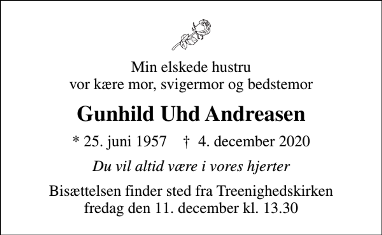 <p>Min elskede hustru vor kære mor, svigermor og bedstemor<br />Gunhild Uhd Andreasen<br />* 25. juni 1957 ✝ 4. december 2020<br />Du vil altid være i vores hjerter<br />Bisættelsen finder sted fra Treenighedskirken fredag den 11. december kl. 13.30</p>