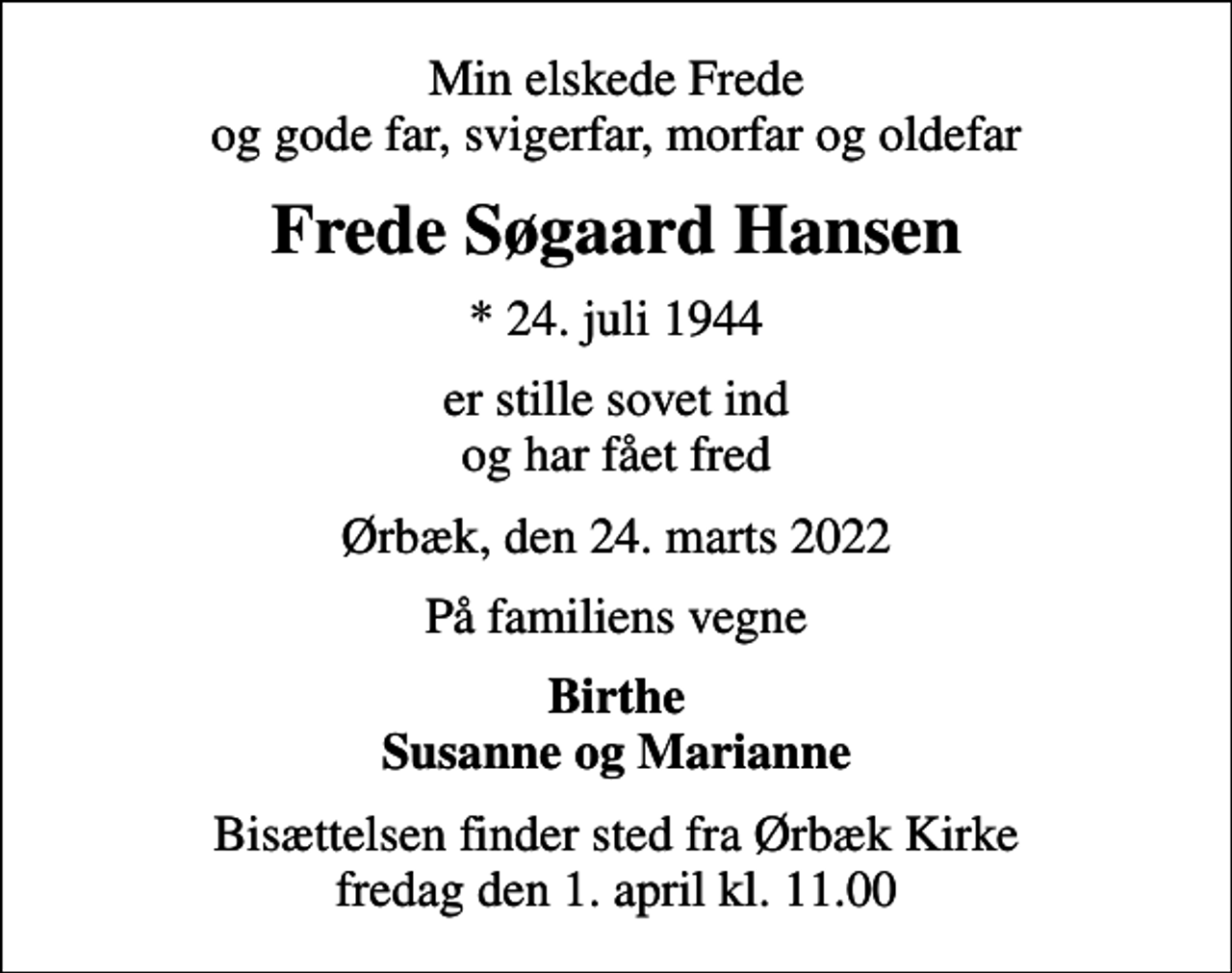 <p>Min elskede Frede og gode far, svigerfar, morfar og oldefar<br />Frede Søgaard Hansen<br />* 24. juli 1944<br />er stille sovet ind og har fået fred<br />Ørbæk, den 24. marts 2022<br />På familiens vegne<br />Birthe Susanne og Marianne<br />Bisættelsen finder sted fra Ørbæk Kirke fredag den 1. april kl. 11.00</p>