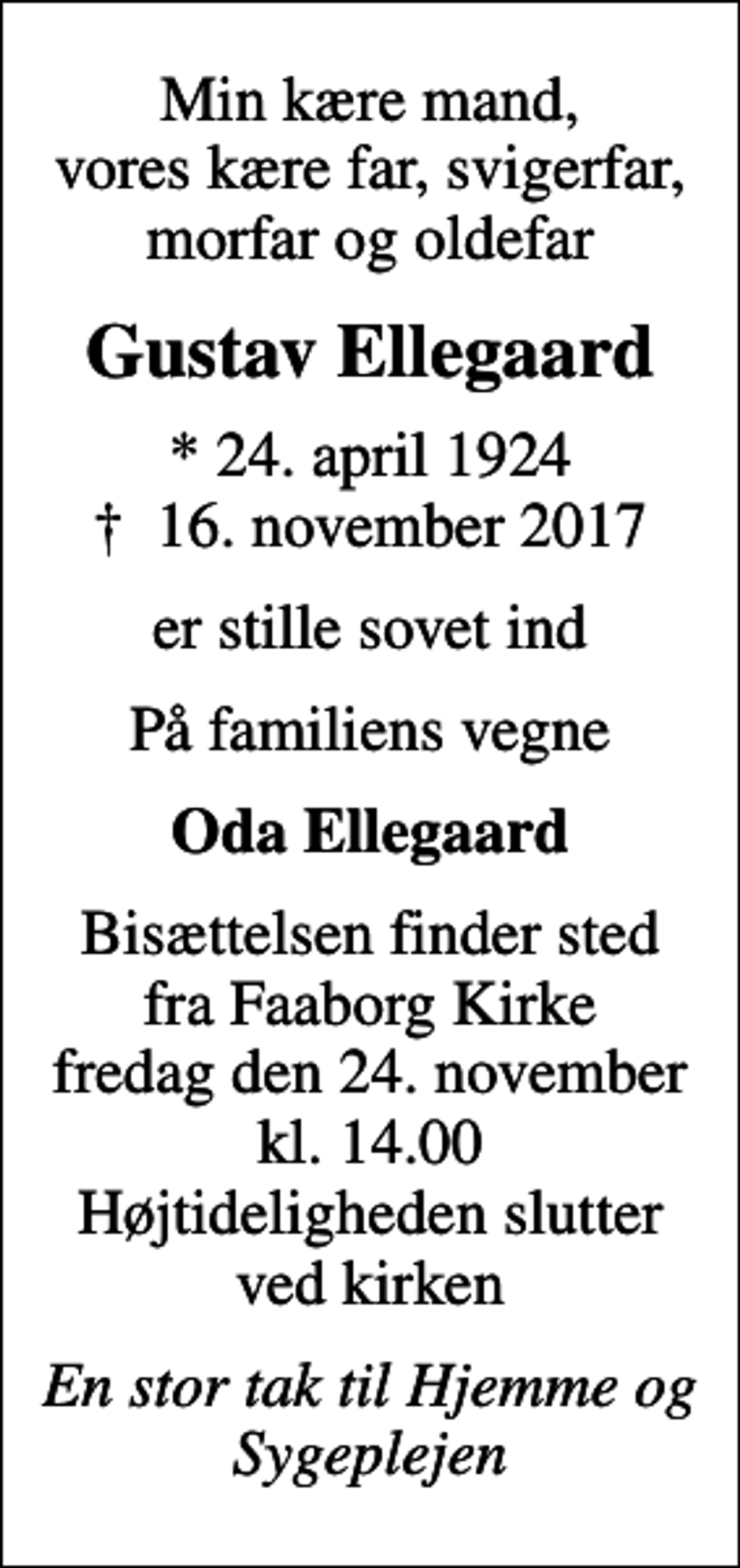 <p>Min kære mand, vores kære far, svigerfar, morfar og oldefar<br />Gustav Ellegaard<br />* 24. april 1924<br />✝ 16. november 2017<br />er stille sovet ind<br />På familiens vegne<br />Oda Ellegaard<br />Bisættelsen finder sted fra Faaborg Kirke fredag den 24. november kl. 14.00 Højtideligheden slutter ved kirken<br />En stor tak til Hjemme og Sygeplejen</p>