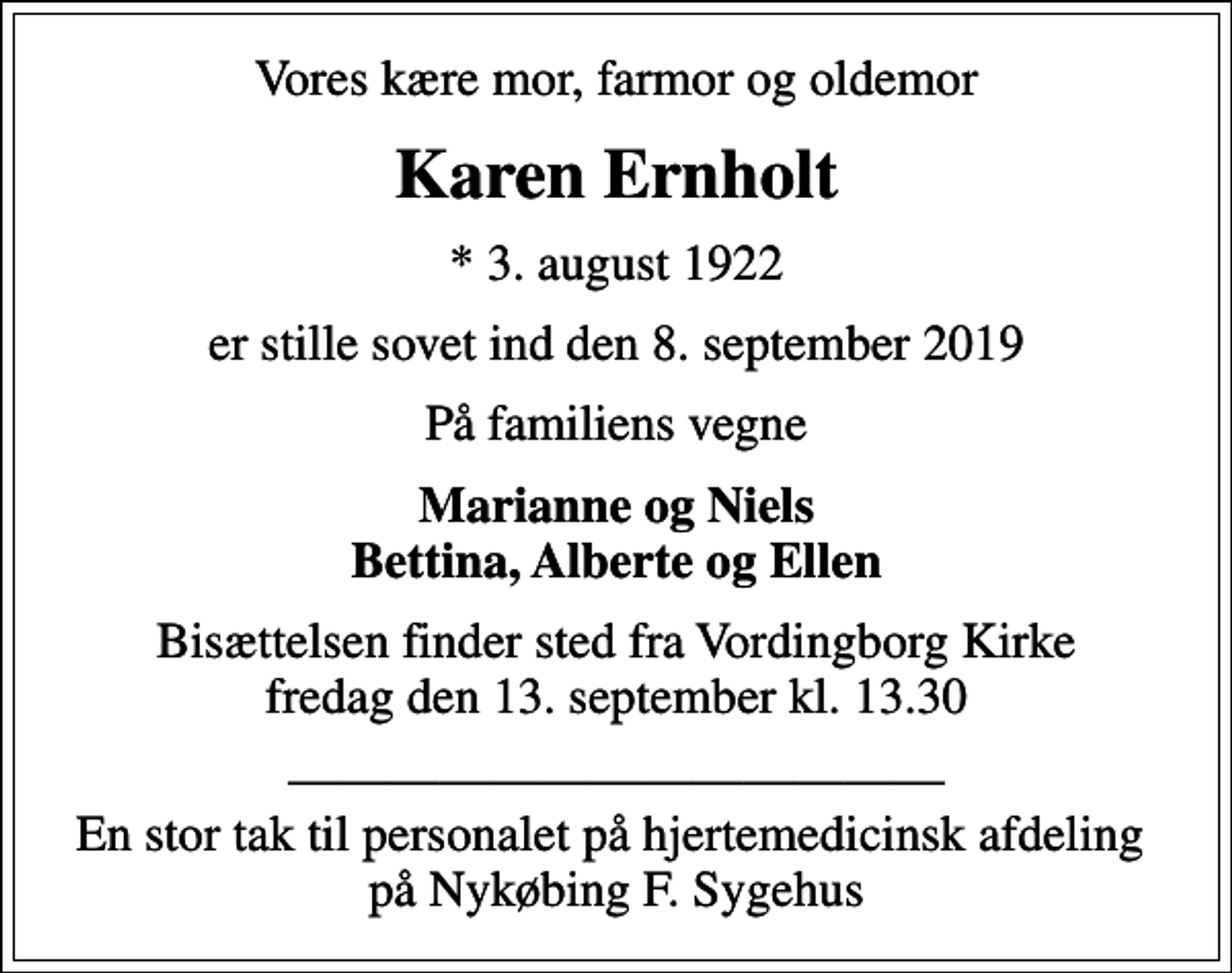 <p>Vores kære mor, farmor og oldemor<br />Karen Ernholt<br />* 3. august 1922<br />er stille sovet ind den 8. september 2019<br />På familiens vegne<br />Marianne og Niels Bettina, Alberte og Ellen<br />Bisættelsen finder sted fra Vordingborg Kirke fredag den 13. september kl. 13.30<br />En stor tak til personalet på hjertemedicinsk afdeling på Nykøbing F. Sygehus</p>