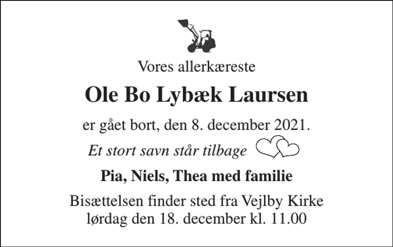<p>Vores allerkæreste<br />Ole Bo Lybæk Laursen<br />er gået bort, den 8. december 2021.<br />Et stort savn står tilbage<br />Pia, Niels, Thea med familie<br />Bisættelsen​ finder sted fra Vejlby Kirke​ lørdag den 18. december​ kl. 11.00</p>