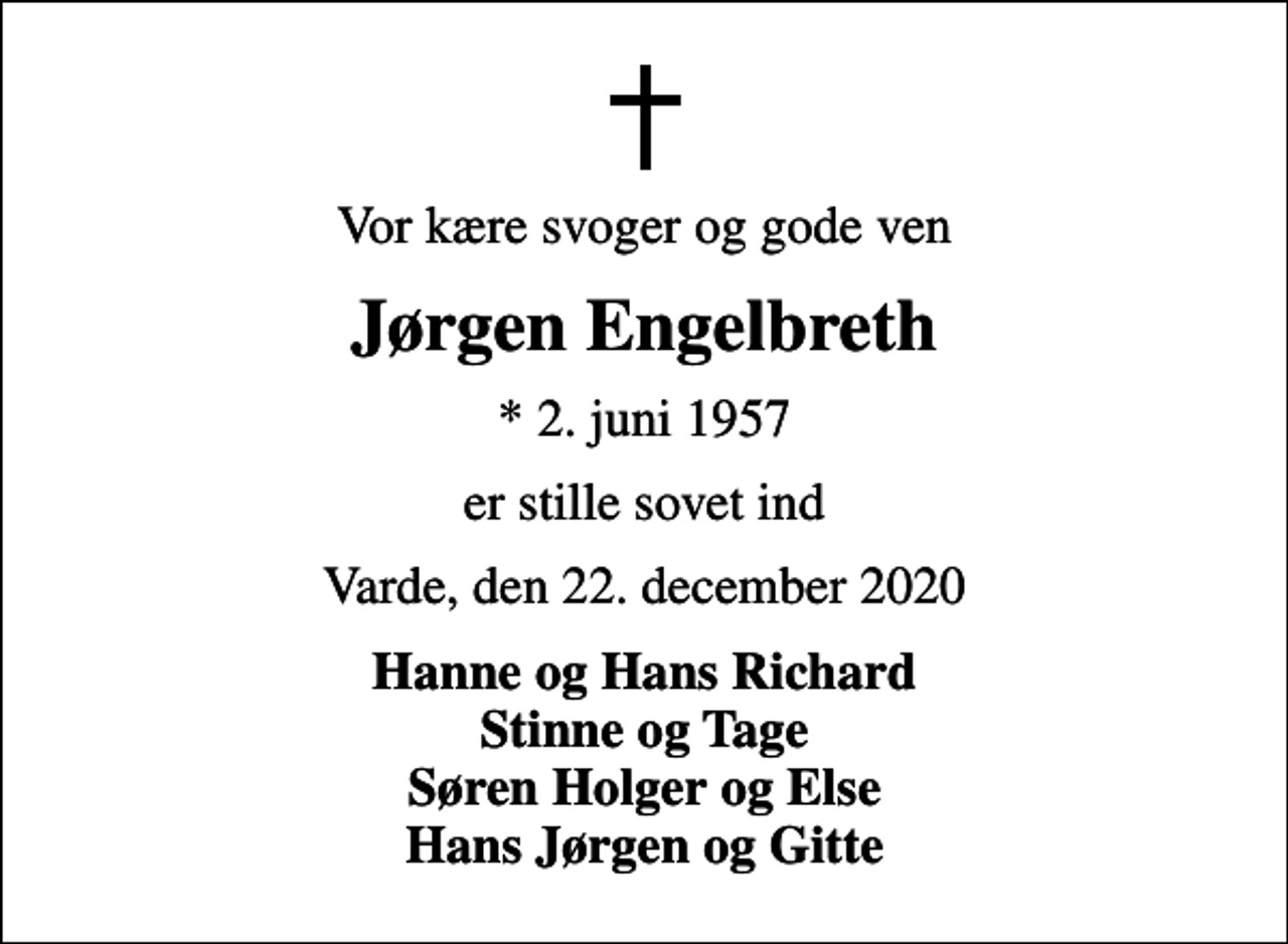 <p>Vor kære svoger og gode ven<br />Jørgen Engelbreth<br />* 2. juni 1957<br />er stille sovet ind<br />Varde, den 22. december 2020<br />Hanne og Hans Richard Stinne og Tage Søren Holger og Else Hans Jørgen og Gitte</p>